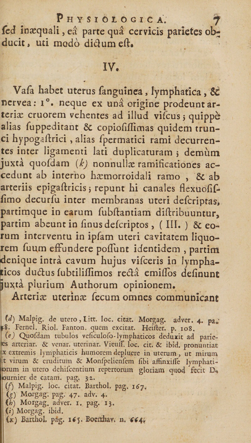 fcd inaequali, ea parte qua cervicis parietes ob¬ ducit, uti modo didumeft* IV. 0 Vafa habet uterus fanguinea, lymphatica , Si nervea: i°. neque ex una origine prodeunt ar- terix cruorem vehentes ad illud vifcus 5 quippe alias fuppeditant &amp; copiofiflimas quidem trun¬ ci hypogaftrici , alias fpermatici rami decurren¬ tes inter ligamenti lati duplicaturam 5 demum juxta quofdam (k) nonnullx ramificationes ac¬ cedunt ab interno h^tnorroidali ramo , Si ab arteriis epigaftricis 5 repunt hi canales flexuofif- fimo decurfu inter membranas uteri defcriptas, partimque in earum fubftantiam diftribuuntur, partim abeunt in iinusdefcriptos, (III. ) &amp; eo¬ rum interventu in ipfam uteri cavitatem liquo¬ rem Tuum effundere poliunt identidem , partim denique intra cavum hujus vifceris in lympha¬ ticos dudus fubtiliffimos reda ernidbs definunt juxta plurium Authorum opinionem. Arterix uterinas fecum omnes communicant U) Malpig. cfe utero, Litt. loc. citat. Morgag. adver. 4. pa*’ &amp;8. Fernel. Riol. Fanton. quem excitat. Heifter. p. 108. (e) Quofdam tubulos veficulofo-lymphaticos deduxit ad patie» les arteriar. &amp; venar, uterinar. VieulF. loc. cit. &amp; ibid. pronuntiat jx extremis lymphaticis humorem depluere in uterum, ut mirum t virum &amp; eruditum &amp; Monfpelienfem fibi affinxifle lymphati¬ orum in utero dehifcentium repertorum gloriam quo4 fecit Da ournier de catam, pag. 31. (/) Malpig. loc. citat. Barthol. pag. 16 (g) Morgag. pag. 47. adv. 4. (h) Morgag. adver. 1. pag. 13. (i) Morgag. ibid. (k) Barthol. pag. 165. Boerrhav. n. 444;