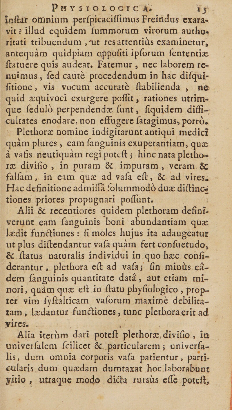 inftar omnium perfpicaciffimus Freindus exara¬ vit ? illud equidem lummorum virorum autho- ritati tribuendum , ait res attentius examinetur, antequam quidpiam qppofiti ipforum fententise ftatuere quis audeat. Fatemur, nec laborem re¬ nuimus , fed caute procedendum in hac difqui- fitione, vis vocum accurate ftabilienda , ne quid xquivoci exurgere poflit, rationes utrim¬ que fedulb perpendendas funt 5 fiquidem diffi¬ cultates enodare, non effugere fatagimus, porro* Flethoras nomine indigitariint antiqui medici quam plures, eam fanguinis exuperantiam, quse a vatis neutiquam regi poteft $ hinc nata pletho- ne divifio , in puram &amp;: impuram , veram 8c falfam, in eam quas ad vafa eft, &amp; ad vires» Hac definitione admiffa folummodo duas diftinc-' tiones priores propugnari poffunt. Alii &amp; recentiores quidem plethoram defini¬ verunt eam fanguinis boni abundantiam quae lasdit fundiones: fi moles hujus ita adaugeatur ut plus diftendantur vafa quam fert confuetudos &amp; ftatus naturalis individui in quo haec confi- derantur , plethora eft ad vafa 5 fin minus ea¬ dem fanguinis quantitate data, aut etiam mi¬ nori, quam quas eft in ftatu phyfiologico , prop¬ ter vim fyftalticam vaforum maxime debilita¬ tam , lasdantur fundiones, tunc plethora erit ad yir es. Alia iterum dari poteft plethoras divifio , in univerfalem fcilicet &amp; particularem $ univerfa- lis, dum omnia corporis vafa patientur, parti¬ cularis dum quxdam dumtaxat hoc laborabunt yitio , utraque modo dida rursus efle poteft.