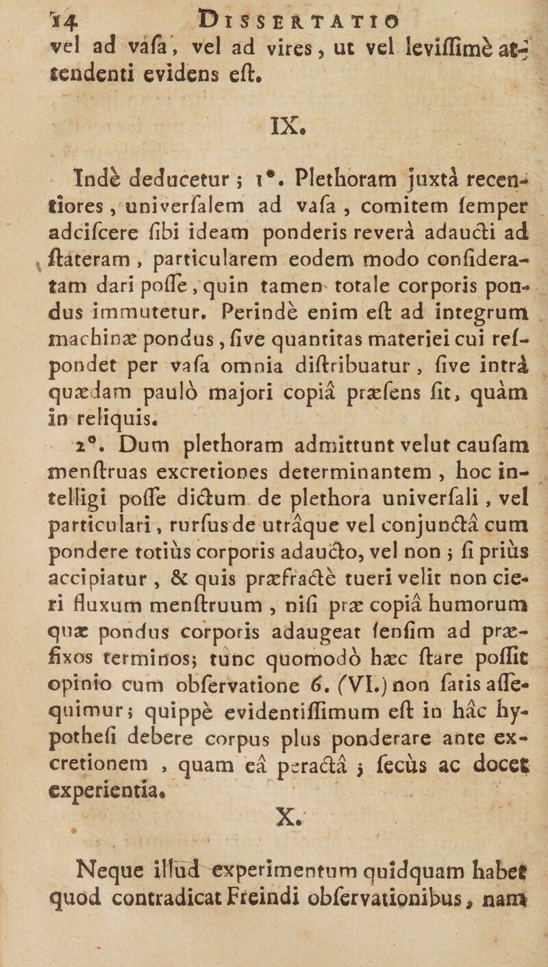 vel ad vafa, vel ad vires, ut vel leviflim&amp; at¬ tendenti evidens eft. IX. Inde deducetur; i*. Plethoram juxta recen- tiores, univerfalem ad vafa , comitem lemper adcifcere fibi ideam ponderis revera adaucti ad ftateram , particularem eodem modo confidera- fam dari pofle , quin tamem totale corporis pon¬ dus immutetur. Perinde enim eft ad integrum machinae pondus , five quantitas materiei cui ref- pondet per vafa omnia diftribuatur , five intra quaedam paulo majori copia praefens fit, quam in reliquis. 2°. Dum plethoram admittunt velut caufam menftruas excretiones determinantem , hoc in- telligi pofle didlum de plethora univerfali, vel particulari, rurfus de utraque vel conjun&amp;a cum pondere totius corporis adaucto, vel non } fi prius accipiatur , &amp; quis praefracte tueri velit non cie¬ ri fluxum menftruum , nifi prx copia humorum qua: pondus corporis adaugeat fenfim ad prae¬ fixos terminos; tunc quomodo haec ftare poflk opinio cum obfervatione 6. (VI.) non fatis afle- quimur; quippe evidentillimum eft in hac hy- pothefi debere corpus plus ponderare ante ex- cretionem , quam ea pcrada $ fecus ac docet experientia. X. Neque illud experimentum quidquam habet quod contradicat Freindi obfervationibus, nam