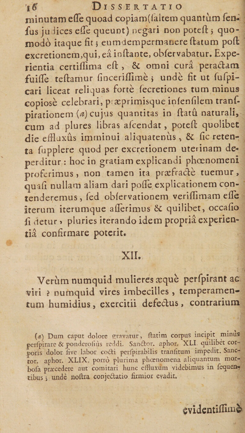 rninutam efTe quoad copiam((aitem quantum (en- fus ju fices efie queunt) negari non poteft &gt; quo¬ modo itaque fit § enmdempertnanere flatum poft excretionem,qui,ea inftante, obfervabatur. Expe¬ rientia certiffima eft , &amp; omni cura pera&amp;am fuifle teftamur finceriffime &gt; unde fit ut fufpi- cari liceat reliquas forte fecretiones tum minus copiose celebrari, p. aeprimisque infenfilem tranf- pirationem (a) cujus quantitas in flatu naturali, cum ad plures libras afcendat, poteft quolibet die effluxus imminui aliquatenus, &amp;c fic reten¬ ta fupplere quod per excretionem uterinam de* perditur: hoc in gratiam explicandi phoenomeni proferimus, non tamen ita praefracte tuemur, quafi nullam aliam dari pofle explicationem con¬ tenderemus, fed obfervationem veriftimam efie iterum iterumque ailerimus &amp;C quilibet, occafio fi detur &gt; pluries iterando idem propria experien¬ tia confirmare poterit. XII. Verum numquid mulieres reque perfpirant ac viri ? numquid vires imbecilles, temperamen¬ tum humidius, exercitii defectus, contrarium (a) Dum caput dolore gravatu*, ftatim corpus incipit minus perfpirare &amp; ponderofius reddi. Sandfor. aphor. XLI. quilibet cor- potis dolor iive labor coili peiTpirabilis tranfitum impedit. Sanc¬ tor. apbor. XLIX. porro plurima phcenomena aliquantum mor- bofa prsccedere aut comitari hunc effluxum videbimus in fequent- tibus i unde noftra conjedatio firmior evadit» evidentilfiui©