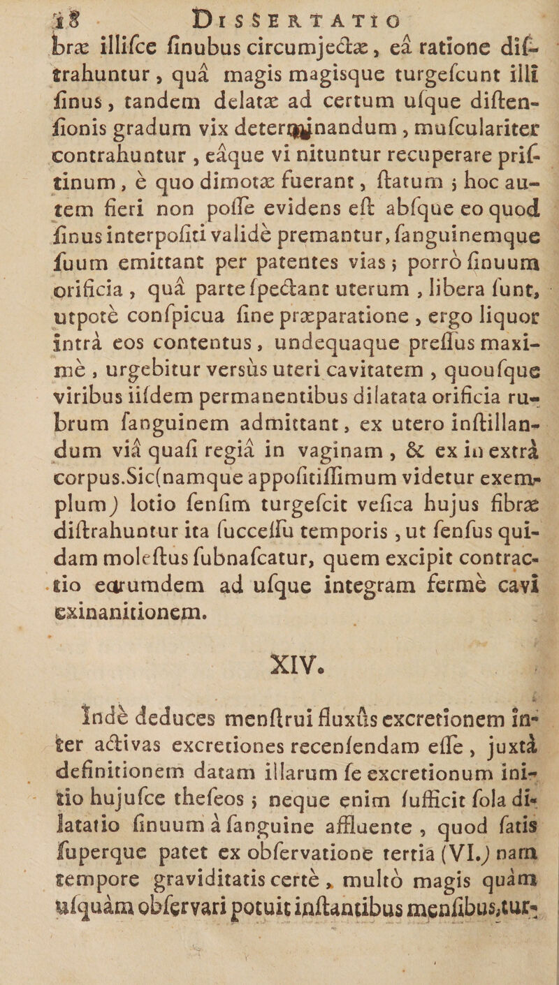 bvx illifce finubus circumjedse, ea ratione di(- trahuntur , qua magis magisque turgefcunt illi finus, tandem delatae ad certum ufque diften- fionis gradum vix determinandum 5 mufculariter contrahuntur , eaque vi nituntur recuperare pri£ tinum , e quo dimotas fuerant, flatum j hoc au¬ tem fieri non pofle evidens efl abfqueeoquod finus interpofiti valide premantur, fanguinemque fuum emittant per patentes vias 5 porro finuum orificia , qud parte fpedant uterum , libera funt, utpote confpicua fine praeparatione , ergo liquor intra eos contentus, undequaque preflusmaxi¬ me , urgebitur versus uteri cavitatem , quoufque viribus iifdem permanentibus dilatata orificia ru¬ brum fanguinem admittant, ex utero inftillan- dum vil quafi regia in vaginam , 6c ex in extrd corpus.Sicfnamque appofitiflimum videtur exern?- pium) lotio fenfim turgefcit vefica hujus fibrce diflrahuntur ita fucceiru temporis, ut fenfus qui¬ dam moleflus fubnafcatur, quem excipit contrac» lio earutndem ad ufque integram ferme cavi exinanitionem. XIVc <. . JBfl Inde deduces menfirui fluxus excretionem in-* ter adivas excretiones recenfendaro efle , juxti definitionem datam illarum fe excretionum ini¬ tio hujufce thefeos 5 neque enim fufiicit fola di¬ latatio finuum a fanguine affluente, quod fatis fuperque patet ex obfervatione tertia (VI.J nara tempore graviditatis certe * multo magis quam ufquam gbfgrvari potuit inflantibus menfibu$,tui> V
