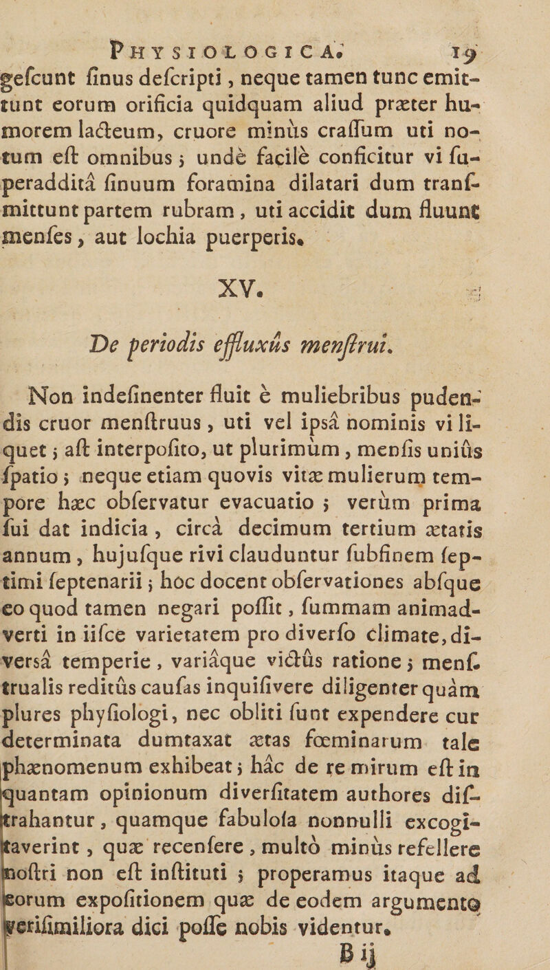 gefcunt finus defcripti, neque tamen tunc emit¬ tunt eorum orificia quidquam aliud prxter hu¬ morem ladeum, cruore minus craffiim uti no¬ tum eft omnibus 5 unde facile conficitur vi fa- peraddita (Inuum foramina dilatari dum tranfi- mittunt partem rubram, uti accidit dum fluunt menfes, aut lochia puerperis» xv. J De periodis effluxus menftrui. Non indefinenter fluit e muliebribus puden¬ dis eruor menftruus, uti vel ipsa nominis vi li¬ quet y aft interpofito, ut plurimum , menfis unius fpatioj neque etiam quovis vita^ mulierum tem¬ pore haec obfervatur evacuatio > verum prima fui dat indicia , circa decimum tertium aetatis annum , hujufque rivi clauduntur fubfinem fep- timi feptenarii i hoc docent obfervationes abfque eo quod tamen negari poffit, fummam animad¬ verti in iifce varietatem pro diverfo climate, di¬ versa temperie, variaque vietus ratione 5 menfc trualis reditus caufas inquifivere diligenter quam plures phyfiologi, nec obliti funt expendere cur determinata dumtaxat aetas focminarum tale phaenomenum exhibeat, hac de re mirum eft in quantam opinionum diverfitatem authores dif- strahantur, quamque fabulola nonnulli excogi¬ taverint , quae recenfere , multo minus refellere Boftri non eft inftituti 5 properamus itaque ad eorum expofitionem quas de eodem argumento ferifimiliora dici pofle nobis videntur» Bij
