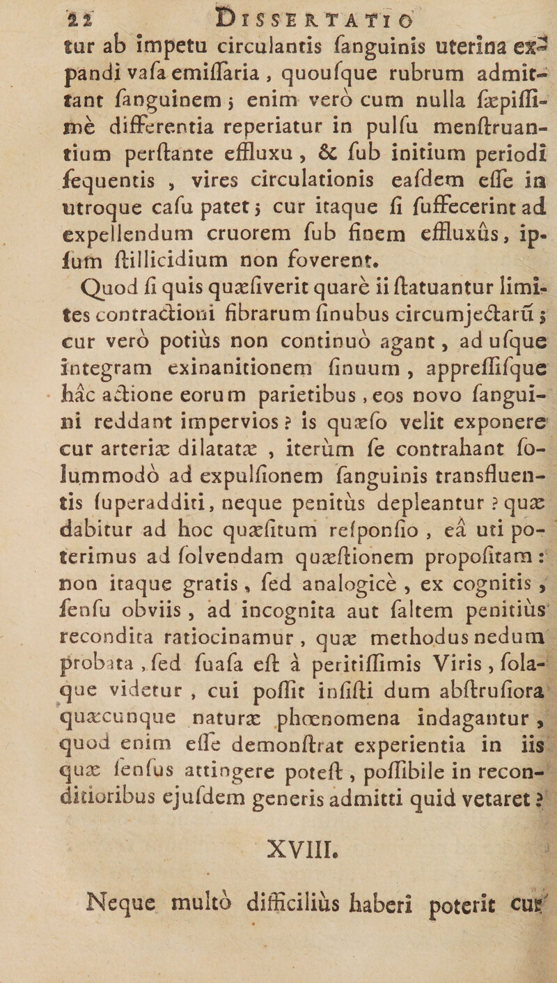 tur ab impetu circulantis fanguinis uterina pandi vafa emiflaria , quoufque rubrum admit¬ tant fanguinem $ enim vero cum nulla fxpiffi» me differentia reperiatur in pulfu menftruan- tium perftante effluxu , &amp; fub initium periodi fequentis , vires circulationis eafdem efle ia utroque cafu patet 5 cur itaque fi fuffecerint ad expellendum cruorem fub finem effluxus, ip- fum ftillicidium non foverent. Quod fi quis quxfiverit quare ii (fatuantur limi¬ tes contractioni fibrarum finubus circumje&amp;aru 5 cur vero potius non continuo agant, adufque integram exinanitionem finuum , appreffifque hac actione eorum parietibus, eos novo fangui- ni reddant impervios? is quxfo velit exponere cur arterix dilatatx , iterum fe contrahant fo- lummodb ad expulfionem fanguinis transfluen¬ tis (uperadditi, neque penitus depleantur ? quae dabitur ad hoc quxfitum refponfio , ea uti po¬ terimus ad folvendam quxftionem propofitam : non itaque gratis» fed analogice , ex cognitis , fenfu obviis, ad incognita aut faltem penitius recondita ratiocinamur, qux methodus nedum probata , fed fuafa efl a peritiflimis Viris, fola- que videtur , cui poflit infidi dum abftrufiora quxcunque naturx phcenomena indagantur, quod enim efle demonftrat experientia in iis qux ienfus attingere poteff , pofiibile in recon¬ ditioribus ejuidem generis admitti quid vetaret ? XVIII. Neque multo difficilius haberi poterit cut?