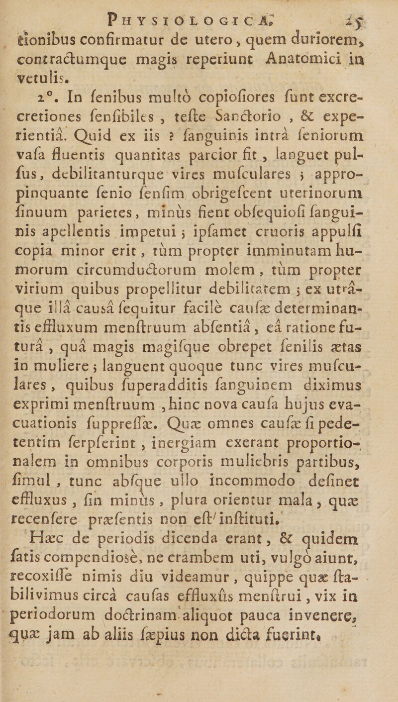 tionibus confirmatur de utero , quem duriorem* conmctumque magis reperiunt Anatomici ia vetulis, i°. In lenibus multo copiofiores funt excre- cretiones fenfibiks , tefte Sanciorio , &amp; expe¬ rientia. Quid ex iis ? fanguiois intra leniorum vafa fluentis quantitas parcior fit , languet pul¬ lus, dcbilitanturque vires mufculares $ appro¬ pinquante fenio fenfim obrigefcent uterinorum iinuum parietes, minus fient obfequiofi fangui- nis apellentis impetui j ipfamet cruoris appuifi copia minor erit, tum propter imminutam hu¬ morum circumductorum molem , tum propter virium quibus propellitur debilitarem 5 ex utra¬ que illa causa (equitur facile canite determinan¬ tis effluxum menftruum abfentia, ea ratione fu¬ tura , qua magis magifque obrepet fenilis ^etas in muliere 5 languent quoque tunc vires mufcu¬ lares , quibus fuperadditis fanguinem diximus exprimi menftruum ,hinc novacaufa hujus eva¬ cuationis fuppreffte. Quae omnes caufae fi pede- tentim ferpferint , inergiam exerant proportio¬ nalem in omnibus corporis muliebris partibus* fimul , tunc abfque ullo incommodo definet effluxus , fio minus, plura orientur mala * quae fecenfere praefentis non eftrinftituti. Haec de periodis dicenda erant * &amp; quidem fatis compendiose, ne crambe ni uti, vulgo aiunt, recoxifle nimis diu videamur , quippe quae fta- bilivimus circa caufas effluxus menftrui, vix ia periodorum dodrinam aliquot pauca invenere* qux jam ab aliis daepius non dicla fuerint*