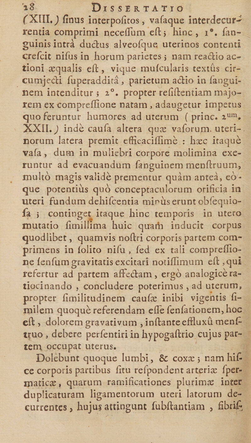 f XIII.) fimis interpofitos, vafaque interdecur^ rentia comprimi necefium eft, hinc, i°, fan- guinis intra dudus alveofque uterinos contenti crefeit nifus in horum parietes 5 nam reaclio ac- A tioni aequalis eft, vique mufcularis textus eir- cumjedi fuperaddita , parietum adio io fangui- neni intenditur 5 20. propter reddendam majo¬ rem ex eompreflione natam , adaugetur impetus quo feruntur humores ad uterum ( prine* ium» XXII.) inde caufa altera qux vaforum, uteri¬ norum latera premit efficaciffime : hxc itaque vafa, dum in muliebri corpore molimina exe- runtur ad evacuandum fanguinem mendruum, multo magis valide prementur quam antea, eb- que potentius quo conceptaculorum orificia in uteri fundum dehifcentia minus erunt obfequlo- fa $ continget itaque hinc temporis in utero mutatio fimillima huic qirath inducit corpus quodlibet, quamvis noftri corporis partem com¬ primens in folito nifu , fed ex tali compreffia- ne fenfum gravitatis excitari notiffimum eft ?qui refertur ad partem affe&amp;am, ergo analogice ra¬ tiocinando , concludere poterimus, ad uterum* propter fimifitudinem caufe inibi vigentis fi- milem quoque referendam efle fenfationem, hoc eft , dolorem gravativum , inftanteeffluxu menf truo , debere perfentiriinhypogaftdo cujus par¬ tem occupat uterus. Dolebunt quoque lumbi, &amp;C coxx 5 nam hlf- ce corporis partibus litu refpondent arterix Iper- ipaticx, quarum ramificationes plurimas inter duplicaturam ligamentorum uteri latorum de¬ currentes , hujus attingunt fubftantiam , fibrifc