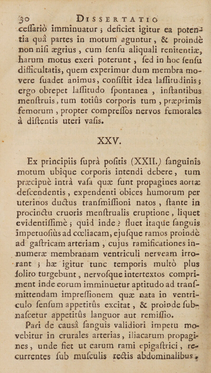 ceflario imminuatur 5 deficiet igitur ea potent tia qua partes in motum aguntur, &amp; proinde non nifi agrius , cum fenfu aliquali renitentix, harum motus exeri poterunt , fed in hoc fenfii difficultatis, quem experimur dum membra mo¬ vere fuadet animus, confiftit idea laflitudinis5 ergo obrepet laffitudo fpontanea , inflantibus menftruis, tum totius corporis tum , praeprimis femorum , propter compreflbs nervos femorales a diftentis uteri vafis, XXV. Ex principiis fupra pofitis (XXIL). fanguinis motum ubique corporis intendi debere, tum praecipue intra vafa quae funt propagines aortse defcendentis, expendenti obices humorum per uterinos ductus tranfmiflioni natos , flante ia procindtu cruoris menftrualis eruptione, liquet evidentiffime i quid inde ? fluet itaque fanguis impetuofius ad coeliacam, ejufque ramos proinde ad gaftricam arteriam , cujus ramificationes in¬ numeras membranam ventriculi nerveam irro- 4 •rant 5 hae igitur tunc temporis multo plus lolito turgebunt, nervofque intertextos compri¬ ment inde eorum imminuetur aptitudo ad tranf- mittendam impreffionem quae nata in ventri¬ culo fenfum appetitus excitat, &amp;C proinde fub- nafcetur appetitus languor aut remiffio. Pari de causa fanguis validiori impetu mo¬ vebitur in crurales arterias, iliacarum propagi¬ nes, unde fiet ut earum rami epigaftrici, re¬ currentes fub amiculis reclis abdominalibus.