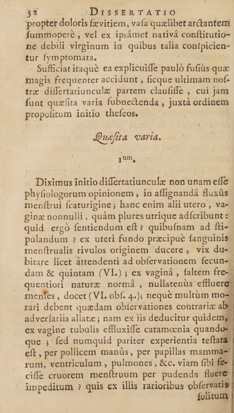 . . I 3 z ' Dissertatio propter doloris fxvitiem* vafa quaslibet arcianfem fummopere, vel ex ipsamet nativa conftitutio- ne debili virginum io quibus talia conlpicien- fur fymptomata. Sufficiat itaque ea expliculfle paulo fufius quae magis frequenter accidunt , ficque ultimam no£ tras diflertatiuncuias partem claufifle , cui jam funt quae (Ita varia fubnedenda 3 juxta ordinem propofoum initio thefeos. 3um. Diximus initio diflertatiunculas non unam eflb phyfiologorum opinionem 3 in affignanda fluxus menftrui fcaturigine; hanc enim alii utero , va¬ ginas nonnulli, quam plures utrique adfcribunt: quid ergo fentiendum eft ? quibufnam ad fti- pulandum ? ex uteri fundo prascipue (anguinis menftrualis rivulos originem ducere 5 vix du¬ bitare licet attendenti ad obfervationem fecun¬ dam &amp; quintam fVI.) 5 ex vagina , faltem fre- queotiori natura norma , nullatenus effluere jmenfes, docet (VL obf. 4.)s neque multum mo¬ rari debent quasdam obiervaticnes contrarias ab adveriariis allatne j nam ex iis deducitur quidem* ex vagine tubulis effluxiile catamoenia quando¬ que &gt; fed numquid pariter experientia teftata eft, psr poliicem manus, per papillas mamma¬ rum, ventriculum , pulmones, &amp;c. viam fibi fe¬ ci fle cruorem menftruum per pudenda fluere impeditum ? quis ex illis tarioribus pbfervath fulicum ;