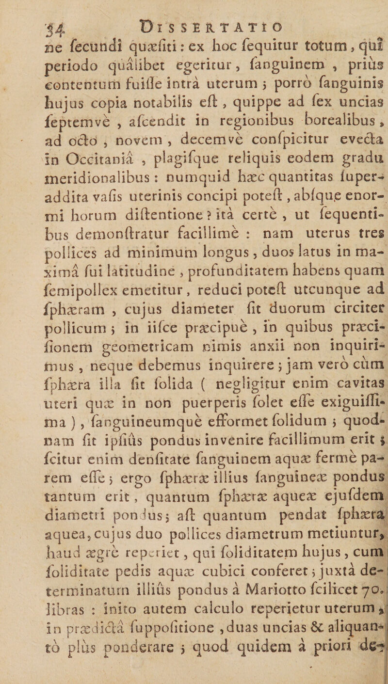 dc fecundi quxfiti:ex hoc fequitur totum, qui periodo qualibet egeritur , faoguinero , prius contentum fuifie intra uterum 5 porro fanguinis hujus copia notabilis eft , quippe ad fex uncias fepteoive , afcendit in regionibus borealibus, ad ocio 5 novem , decem ve confpicitur evecla in Occitania , plagifque reliquis eodem gradu meridionalibus: numquid hxc quantitas fuper- addita vafis uterinis concipi poteil , abfqu.e enor¬ mi horum diftentione ? ita certe, ut fequenti- bus demonftratur facillime : nam uterus tres pollices ad minimum longus, duos latus in ma¬ xima fui latitudine , profunditatem habens quam femipollex emetitur, reduci potcfl: utcunque ad fphxram , cujus diameter fit duorum circiter pollicum 5 in iifce praecipue , in quibus prxci- fioncm geometricam nimis anxii non inquiri¬ mus , neque debemus inquirere ; jam vero cum fphxra illa fit folida ( negligitur enim cavitas uteri qux in non puerperis folet efle exiguim- ma ) , fanguineumque efformet folidum 5 quod- nam fit i piius pondus invenire facillimum erit * fcitur enim denfitate fanguinem aqux ferme pa¬ rem efie > ergo fphxrx illius fanguinex pondus tantum erit, quantum fphxrx aquex ejufdem diametri pondus 5 aft quantum pendat fphxra aquea,cujus duo pollices diametrum metiuntur, haud aegre repcriet, qui foliditatem hujus, cum foliditate pedis aqux cubici conferet 5 juxta de¬ terminatum illius pondus a Mariotto fcilicet 70, libras : inito autem calculo reperietur uterum * in prxdicla fuppofitione ,duas uncias 6c aliquan¬ to plus ponderare 5 quod quidem a priori de-?