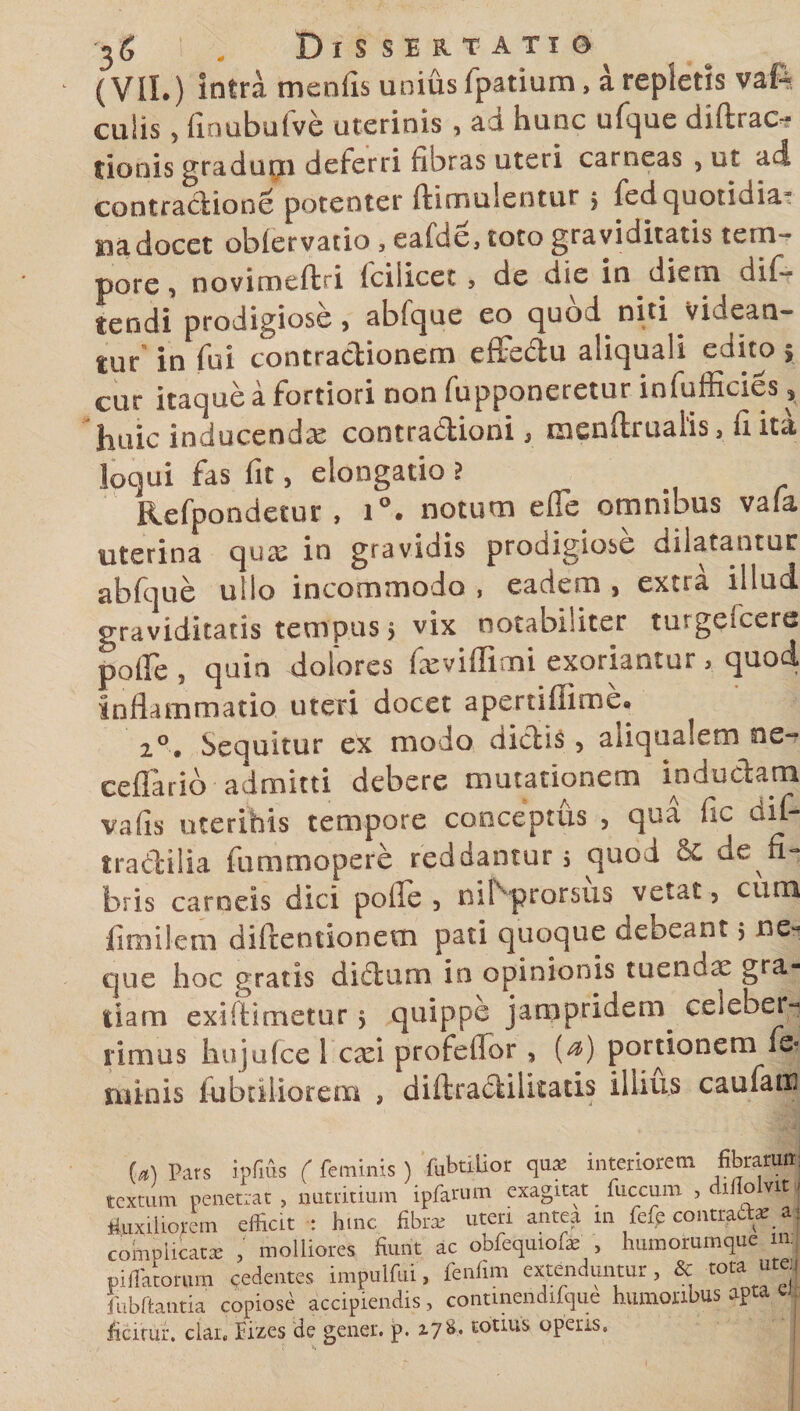 (VII.) intra menfis unius fpatium, a repletis vaft culis, finubufve uterinis , ad hunc ufque diftrac- tioois gradudeferri fibras uteri carneas , ut ai contractione potenter ftimulentur 5 fed quotidia¬ na docet oblervatio , eafde, toto graviditatis tem¬ pore , novimeftri lciiicet , de die in diem dif- tendi prodigiose, abfque eo quod niti videan¬ tur in fui contradionem effedu aliquali edito, cur itaque a fortiori non fupponeretur infufficies, huic inducenda cootradioni, menftruaiis, fi ita loqui fas fit, elongatio i Refpondetur , i°. notum e fle omnibus vafa uterina quas in gravidis prodigiose dilatantur abfque ullo incommodo , eadem , extra illud graviditatis tempus, vix notabiliter turgelcere pofle , quin dolores fxviffimi exoriantur , quod inflammatio uteri docet apertiflime. 2°. Sequitur ex modo dictis , aiiqualem ne- ceflarib admitti debere mutationem inductam vafis uterihis tempore conceptus , qua fic aif- tradilia fummopere reddantur 5 quod &amp; de fi¬ bris carneis dici polle , nibprorsus vetat, cum finiiIem diltentionem pati quoque debeant , ne-* que hoc gratis didum in opinionis tuendx gra¬ tiam exifiimetur $ quippe jarapridem. celeber¬ rimus hujufce 1 exi profefior , (^) portionem fe* ruinis fabriliorem , diftradilkatis illius caufatu (a) Pars ipfius ( feminis) fubtiiior qua; interiorem fibrarum textum Penetrat , nutritium ipfarum exagitat fuccurn , diflolvit r fluxiliorem efliat : fime fibra; uteri antea m fefe contracta;_ a j complicata; , molliores fiunt ac obfequiofa; , humorumque m efflatorum cedentes impulfui, fenfim extenduntur, &amp; tota utej fubftantia copiose accipiendis, continendifque humoribus apta ca ficitur. clar. fiizes de gener, p. z7*fi totius operis.