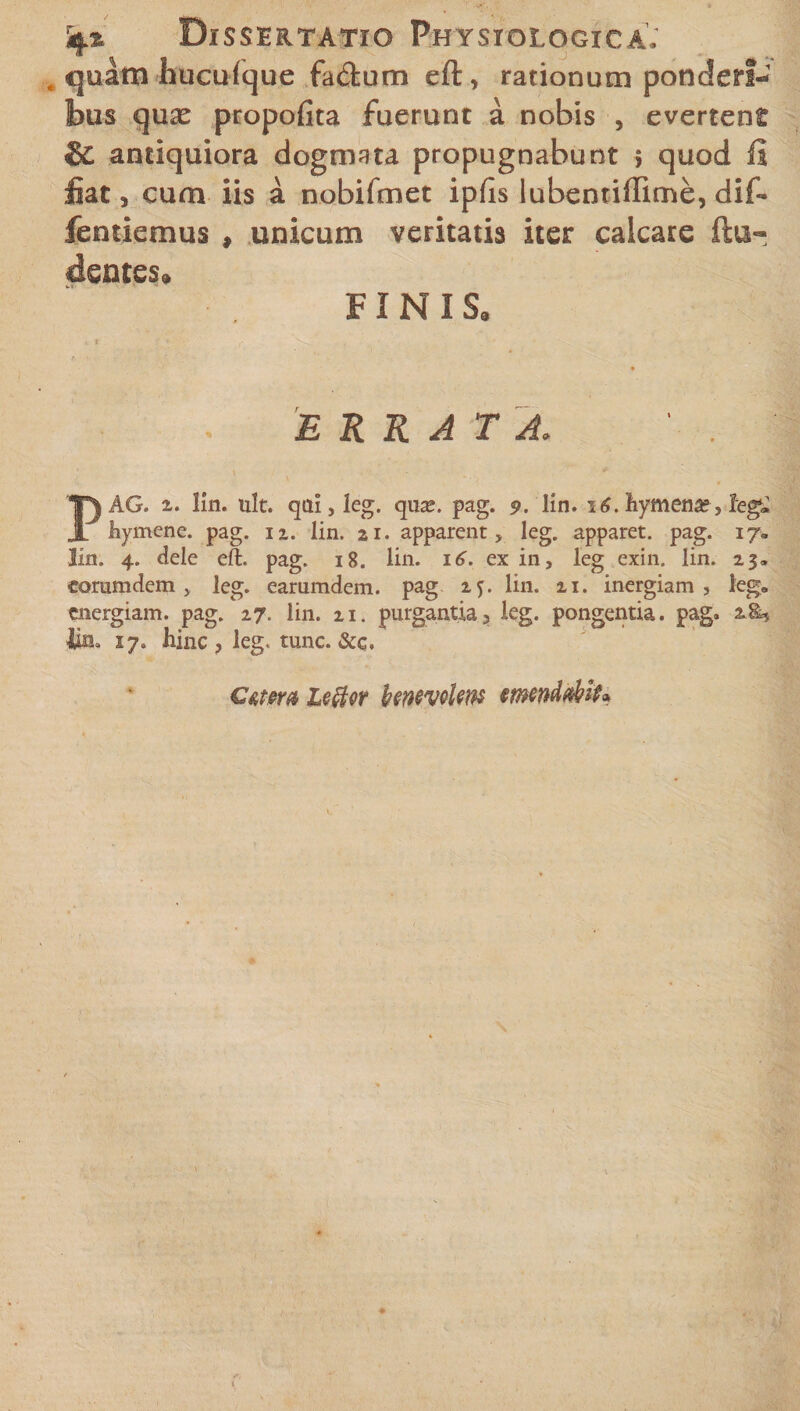 Dissertatio Physiologica; quam hucufque fa&amp;um eft, rationum ponderi¬ bus quse propofita fuerunt a nobis , evertent &amp; antiquiora dogmata propugnabunt 5 quod li fiat 5 cum iis a nobifmet ipfis lubentiffime, dif- fentiemus , unicum veritatis iter calcare ftu- dentes» FINIS, ERRATA. AG. i. lin. ult. qai,leg. qus. pag. 9. lin. 16. hymena;, leg* r hymene. pag. n. lin. ai. apparent, leg. apparet, pag. 17« lin. 4. dele eft. pag. 18. lin. 16. ex in, leg exin. lin. 23» corumdem , leg. earumdem. pag 25. lin. 21. inergiam , leg» energiam, pag. 27. lin. 21. purgantia, leg. pongentia. pag. 2.8* lin. 17. hinc, leg. tunc. &amp;c. Cetera leftcr benevoUw emendabit*
