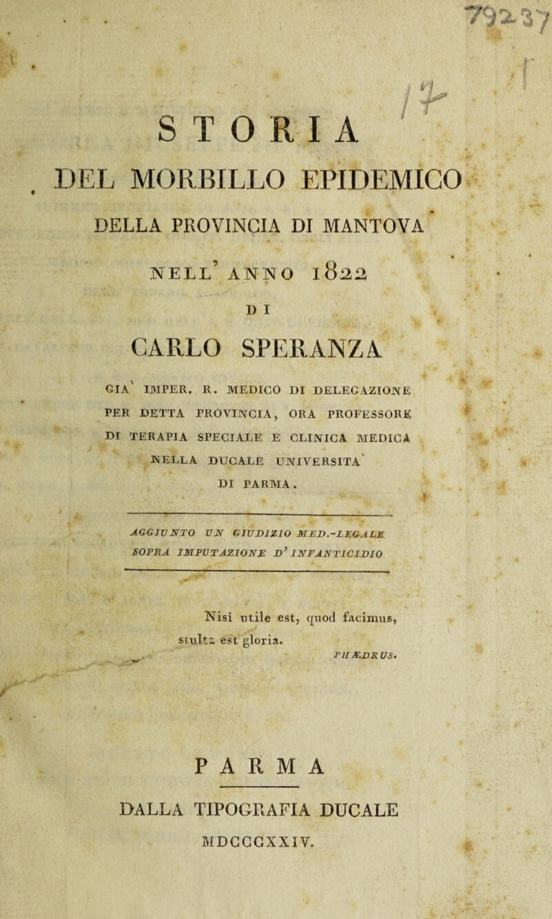 T}% 37 0 STORIA DEL MORBILLO EPIDEMICO DELLA PROVINCIA DI MANTOVA NELL5 ANNO 1822 D I CARLO SPERANZA GIÀ IMPER. R. MEDICO DI DELEGAZIONE PER DETTA PROVINCIA, ORA PROFESSORE DI TERAPIA SPECIALE E CLINICA MEDICA N ELLA DUCALE UNIVERSITÀ DI PARMA. AGGIUNTO UN GIUDIZIO MED.-LEGALE SOPRA IMPUTAZIONE d’ INFANTICIDIO Nisi utile est, quod facimus, stult- est gloria. PHX.DRUS. PARMA DALLA TIPOGRAFIA DUCALE MDCCCXXIV.