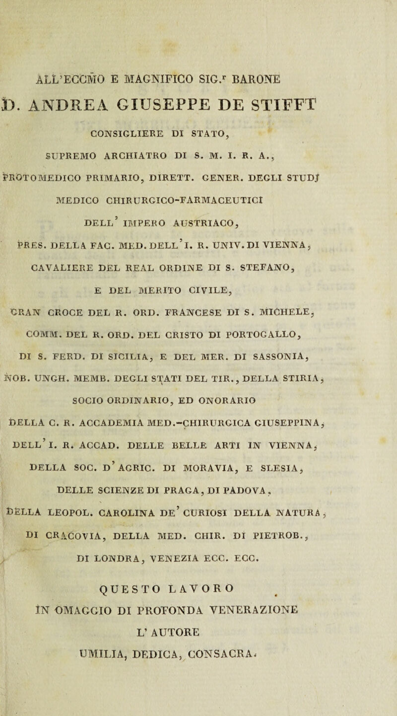 ÀLL’ECCMO e MAGNIFICO SIG.r BARONE D. ANDREA GIUSEPPE DE STIFFT CONSIGLIERE DI STATO, SUPREMO ARCHIATRO DI S. M. I. R. A., Protomedico primario, dirett. gener. degli studj MEDICO CHIRURGICO-EARMACEUTICr DELL’ IMPERO AUSTRIACO, PRES. DELLA FAC. MED.DELL’l. R. UNIV. DI VIENNA, CAVALIERE DEL REAL ORDINE DI S. STEFANO, E DEL MERITO CIVILE, GRAN CROCE DEL R. ORD. FRANCESE DI S. MICHELE, COMM. DEL R. ORD. DEL CRISTO DI PORTOGALLO, DI S. FERD. DI SICILIA, E DEL MER. DI SASSONIA, KOB. UNGH. MEMB. DEGLI STATI DEL TIR., DELLA STIRIA SOCIO ORDINARIO, ED ONORARIO DELLA C. R. ACCADEMIA MED.-CHIRURGICA GIUSEPPINA DELL’l. R. ACCAD. DELLE BELLE ARTI IN VIENNA, DELLA SOC. d’agRIC. DI MORAVIA, E SLESIA, DELLE SCIENZE DI PRAGA, DI PADOVA, DELLA LEOPOL. CAROLINA DE’ CURIOSI DELLA NATURA DI CRACOVIA, DELLA MED. CHIR. DI PIETROB., DI LONDRA, VENEZIA ECC. ECO. QUESTO LAVORO IN OMAGGIO DI PROFONDA VENERAZIONE L’ AUTORE UMILIA, DEDICA, CONSACRA*