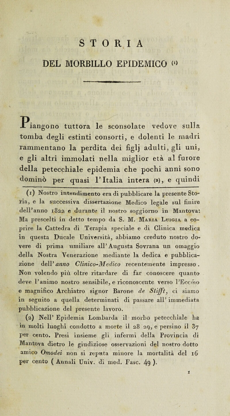 STORIA DEL MORBILLO EPIDEMICO Piangono tuttora le sconsolate vedove sulla tomba degli estinti consorti, e dolenti le madri rammentano la perdita dei figlj adulti, gli uni, e gli altri immolati nella miglior età al furore della petecchiale epidemia che pochi anni sono dominò per quasi l’Italia intera (a), e quindi (1) Nostro intendimento era di pubblicare la presente Sto¬ ria, e la successiva dissertazione Medico legale sul finire dell’ anno 182,2, e durante il nostro soggiorno in Mantova; Ma prescelti in detto tempo da S. M. Maria Luigia a co¬ prire la Cattedra di Terapia speciale e di Clinica medica in questa Ducale Università, abbiamo creduto nostro do¬ vere di prima umiliare all’Augusta Sovrana un omaggio della Nostra Venerazione mediante la dedica e pubblica¬ zione dell’<z«;zc> Clinico^Medico recentemente impresso. Non volendo più oltre ritardare di far conoscere quanto deve l’animo nostro sensibile, e riconoscente verso l’Eccmo e magnifico Archiatro signor Barone de Stiffi, ci siamo in seguito a quella determinati di passare all1 2 * * 5 immediata pubblicazione del presente lavoro. (2) Nell’ Epidemia Lombarda il morbo petecchiale ha in molti luoghi condotto a morte il 28 29, e persino il 37 per cento. Presi insieme gli infermi della Provincia di Mantova dietro le giudiziose osservazioni del nostro dotto amico Omodei non si reputa minore la mortalità del 16 per cento ( Annali Univ. di med. Fase. 49 )*