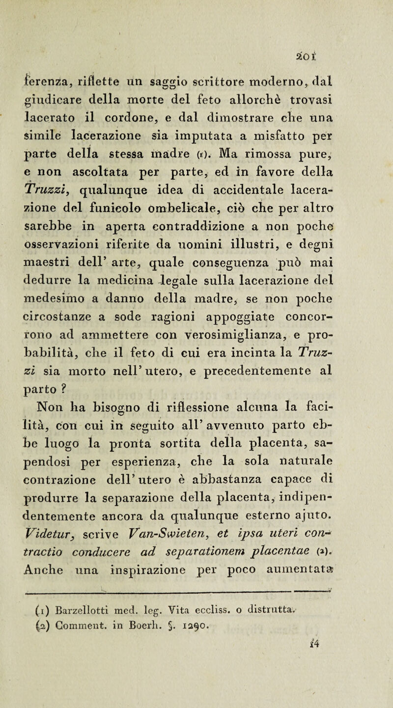 %oi. ferenza, riflette un saggio scrittore moderno, dal giudicare della morte del feto allorché trovasi lacerato il cordone, e dal dimostrare che una simile lacerazione sia imputata a misfatto per parte della stessa madre (r). Ma rimossa pure, e non ascoltata per parte, ed in favore della Truzzi, qualunque idea di accidentale lacera- -, zione del funicolo ombelicale, ciò che per altro sarebbe in aperta contraddizione a non poche osservazioni riferite da uomini illustri, e degni maestri dell’ arte, quale conseguenza può mai dedurre la medicina degale sulla lacerazione del medesimo a danno della madre, se non poche circostanze a sode ragioni appoggiate concor¬ rono ad ammettere con verosimiglianza, e pro¬ babilità, che il feto di cui era incinta la Truz¬ zi sia morto nell’utero, e precedentemente al parto ? Non ha bisogno di riflessione alcuna la faci¬ lità, con cui in seguito all’ avvenuto parto eb¬ be luogo la pronta sortita della placenta, sa¬ pendosi per esperienza, che la sola naturale contrazione dell’utero è abbastanza capace di produrre la separazione della placenta, indipen¬ dentemente ancora da qualunque esterno ajuto. Videtur, scrive Van-Swieten, et ipsa uteri con- tractio conducere ad separationem placentae (a). Anche una inspirazione per poco aumentata? i4 (i) Barzellotti med. leg. Vita eccliss. o distrutta, (a) Gomment. in Boerh. §. 1290.