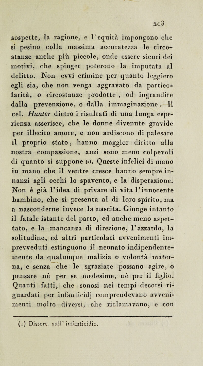 sospette, la ragione, e l’equità impongono clie si pesino colla massima accuratezza le circo¬ stanze anclie più piccole, onde essere sicuri dei motivi, clie spinger poterono la imputata al delitto. Non evvi crimine per quanto leggiero egli sia, che non venga aggravato da partico¬ larità, o circostanze prodotte , od ingrandite dalla prevenzione, o dalla immaginazione. Il cel. Hunter dietro i risultati di una lunga espe¬ rienza asserisce, che le donne divenute gravide per illecito amore, e non ardiscono di palesare il proprio stato, hanno maggior diritto alla nostra compassione, anzi sono meno colpevoli di quanto si suppone («). Queste infelici di mano in mano che il ventre cresce hanno sempre in¬ nanzi agli occhi lo spavento, e la disperazione. Non è già l’idea di privare di vita l’innocente bambino, che si presenta al di loro spirito, ma a nasconderne invece la nascita. Giunge intanto il fatale istante del parto, ed anche meno aspet¬ tato, e la mancanza di direzione, 1* azzardo, la solitudine, ed altri particolari avvenimenti ini- prevveduti estinguono il neonato indipendente¬ mente da qualunque malizia o volontà mater¬ na, e senza che le sgraziate possano agire, o pensare nè per se medesime, nè per il figlio. Quanti fatti, che sonosi nei tempi decorsi ri¬ guardati per infantieidj comprendevano avveni¬ menti molto diversi, che riclamavano, e con (i) Dissert. sull’ infanticidio.