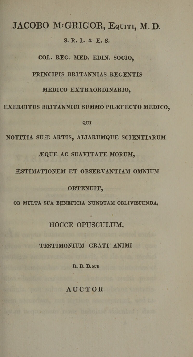 JACOBO McGRIGOR, Equiti, M. D. S. R. L. &amp; E. S. COL. REG. MED. EDIN. SOCIO, PRINCIPIS BRITANNIAS REGENTIS MEDICO EXTRAORDINARIO, EXERCITUS BRITANNICI SUMMO PR.EFECTO MEDICO, QUI NOTITIA SU^ ARTIS, ALIARUMQUE SCIENTIARUM ^QUE AC SUAVITATE MORUM, ^STIMATIONEM ET OBSERVANTIAM OMNIUM OBTENUIT, OB MULTA SUA BENEFICIA NUNQUAM OBLIVISCENDA, HOCCE OPUSCULUM, TESTIMONIUM GRATI ANIMI D. D. D.que AUCTOR.