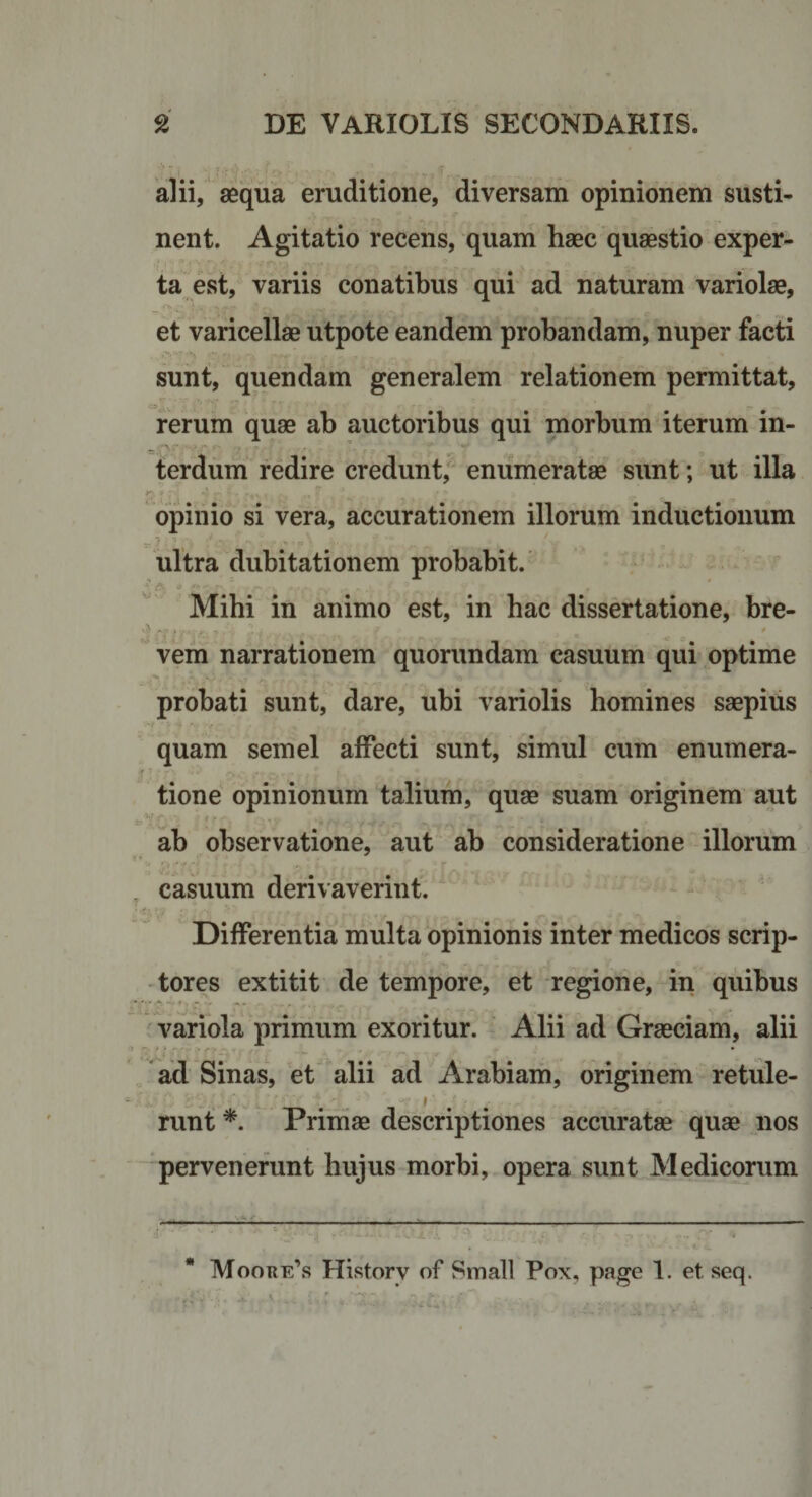 alii, aequa eruditione, diversam opinionem susti¬ nent. Agitatio recens, quam haec quaestio exper¬ ta est, variis conatibus qui ad naturam variolae, et varicellae utpote eandem probandam, nuper facti sunt, quendam generalem relationem permittat, rerum quae ab auctoribus qui morbum iterum in¬ terdum redire creduntf enumeratae sunt; ut illa opinio si vera, accurationem illorum inductionum — y. ■ ultra dubitationem probabit. Mihi in animo est, in hac dissertatione, bre- ' f &gt; ' vem narrationem quorundam casuum qui optime probati sunt, dare, ubi variolis homines saepitis quam semel affecti sunt, simul cum enumera¬ tione opinionum talium, quae suam originem aut ab observatione, aut ab consideratione illorum casuum derivaverint. Differentia multa opinionis inter medicos scrip¬ tores extitit de tempore, et regione, in quibus variola primum exoritur. Alii ad Graeciam, alii ad Sinas, et alii ad Arabiam, originem retule- runt Primae descriptiones accuratae quae nos “ pervenerunt hujus morbi, opera sunt Medicorum Moore’s HivStorv of Small Pox, page 1. et seq. 41