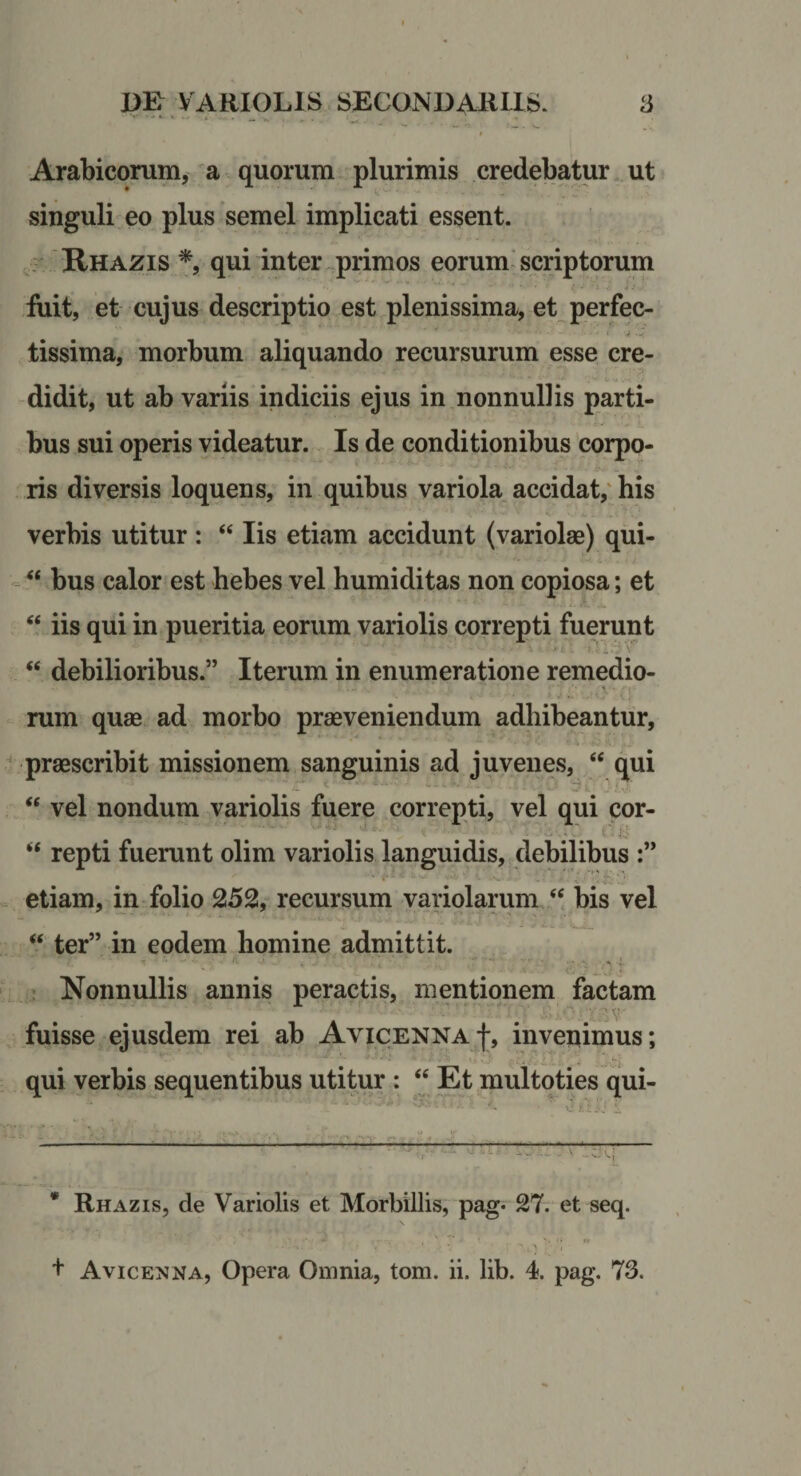 Arabicorum, a quorum plurimis credebatur ut singuli eo plus semel implicati essent. Rhazis qui inter primos eorum'scriptorum iuit, et cujus descriptio est plenissima, et perfec¬ tissima, morbum aliquando recursurum esse cre¬ didit, ut ab variis indiciis ejus in nonnullis parti¬ bus sui operis videatur. Is de conditionibus corpo¬ ris diversis loquens, in quibus variola accidat,' his verbis utitur : “ Iis etiam accidunt (variolae) qui- - “ bus calor est hebes vel humi ditas non copiosa; et “ iis qui in pueritia eorum variolis correpti fuerunt “ debilioribus.” Iterum in enumeratione remedio¬ rum quae ad morbo praeveniendum adhibeantur, praescribit missionem sanguinis ad juvenes, “ qui “ vel nondum variolis fuere correpti, vel qui cor- (•. i • • “ repti fuerunt olim variolis languidis, debilibus etiam, in folio 252, recursum variolarum bis vel “ ter” in eodem homine admittit. ’ Nonnullis annis peractis, mentionem factam fuisse ejusdem rei ab AviCENNA-j;, invenimus; qui verbis sequentibus utitur : “ Et multoties qui- * Rhazis, de Variolis et Morbillis, pag- 27. et seq.