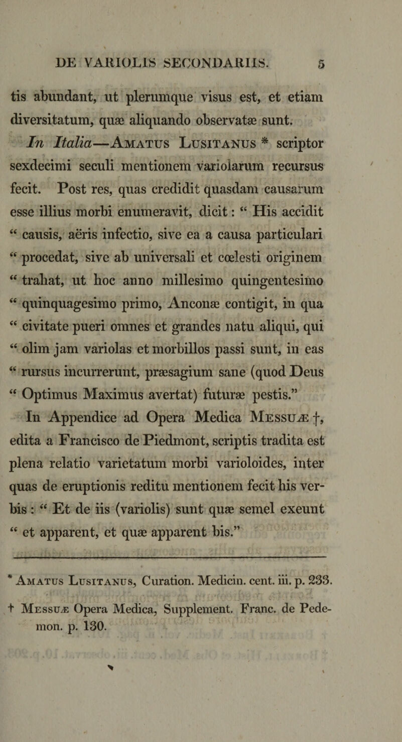 tis abundant, ut plerumque visus est, et etiam diversitatum, quae aliquando observatae sunt. In Italia—Amatus Lusitanus ^ scriptor sexdecimi seculi mentionem variolarum recursus fecit. Post res, quas credidit quasdam causarum esse illius morbi enumeravit, dicit: “ His accidit “ causis, a&amp;is infectio, sive ea a causa particulari “ procedat, sive ab universali et coelesti originem ‘‘ trahat, ut hoc anno millesimo quingentesimo ‘‘ quinquagesimo primo, Anconae contigit, in qua ‘‘ civitate pueri omnes et grandes natu aliqui, qui “ olim jam variolas et morbillos passi sunt, in eas “ rursus incurrerunt, praesagium sane (quod Deus “ Optimus Maximus avertat) futurae pestis.” In Appendice ad Opera Medica Messu.&lt;e f, edita a Francisco de Piedmont, scriptis tradita est plena relatio varietatum morbi varioloides, inter quas de eruptionis reditu mentionem fecit his ver¬ bis : Et de iis (variolis) sunt quae semel exeunt “ et apparent, et quae apparent bis.” * Amatus Lusitanus, Curation. Medicin. cent. iii. p. 233. t Messui Opera Medica, Supplement. Erane, de Pede- mon. p. 130.