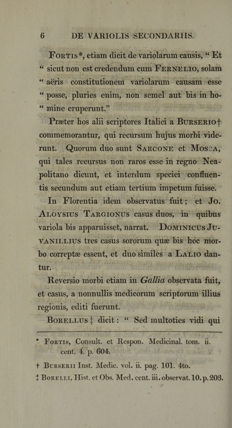 ++ , Fortis*, etiam dicit de variolamm causis, “ Et sicut non est credendum cum Fernelio, solam ‘‘ aeris constitutioiieiri variolarum causam esse posse, pluries enim, non semel aut bis'in ho- “ mine eruperunt.” Praeter hos alii scriptores Italici a BuRSERiof commemorantur, qui recursum hujus morhi vide¬ runt. Quorum duo sunt Sarcone et Mose a, qui tales recursus non raros esse in regno Nea¬ politano dicunt, et interdum speciei confluen¬ tis secundum aut etiam tertium impetum fuisse. In Florentia idem observatus fuit; et Jo. Aeoysius Targionus casus duos, in' quibus variola bis apparuisset, narrat. Dominicus Ju- VANiLLius tres casus sororum quae bis hoc mor¬ bo correptae essent, et duo similes a Lalio dan¬ tur. , • » ' Reversio morbi etiam in Gallia observata fuit, et casus, a nonnullis medicorum scriptorum illius regionis, editi fuerunt. Borellus dicit:  Sed multoties vidi qui ----- * Fortis, Consuit, et Respon. Medicinal. tom. ii. cent. 4. p. 604. ; t BurSERII Inst. Medie, vol. ii. pag. 101. 4to. Borellt, Hist. ct Obs. Med. cent. iii, observat. 10.p.203.