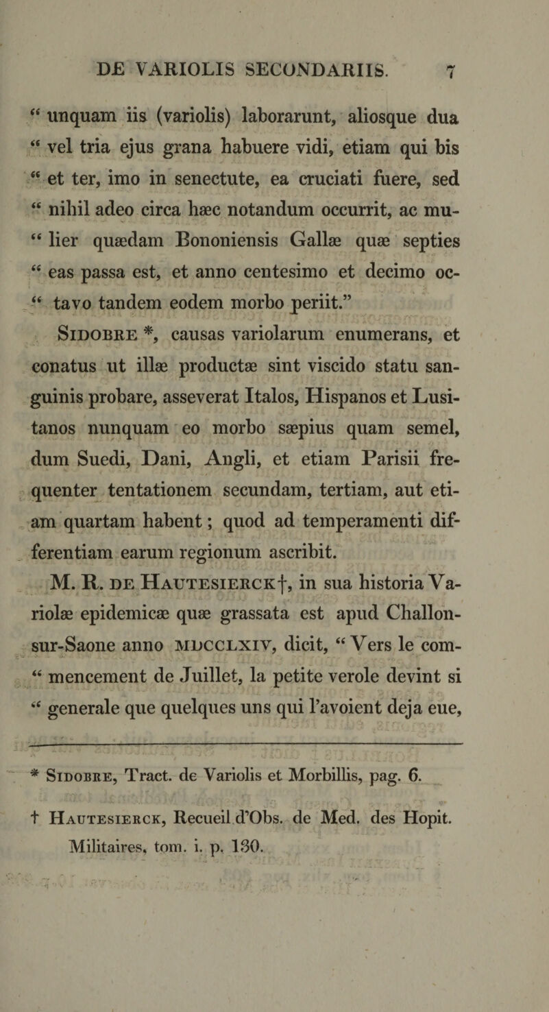 ‘‘ unquam iis (variolis) laborarunt, aliosque dua “ vel tria ejus grana habuere vidi, etiam qui bis “ et ter, imo in senectute, ea cruciati fuere, sed “ nihil adeo circa haec notandum occurrit, ac mu- “ lier quaedam Bononiensis Gallae quae septies “ eas passa est, et anno centesimo et decimo oc- ^tavo tandem eodem morbo periit.” SiDOBRE *, causas variolarum enumerans, et conatus ut illae productae sint viscido statu san¬ guinis probare, asseverat Italos, Hispanos et Lusi¬ tanos nunquam' eo morbo saepius quam semel, dum Suedi, Dani, Angli, et etiam Parisii fre¬ quenter tentationem secundam, tertiam, aut eti¬ am quartam habent; quod ad temperamenti dif¬ ferentiam earum regionum ascribit. M. R. DE HautesierckI, in sua historia Va¬ riolae epidemicae quae grassata est apud Challon- sur-Saone anno mdcclxiv, dicit, “ Vers le com- “ mencement de Juillet, la petite verole devint si “ generale que quelques uns qui Tavoient deja eue. * SiDOBRE, Tract. de Variolis et Morbillis, pag. 6. t Hautesierck, Recueil d’Obs. de Med. des Hopit. Militaires, tom. i. p. ISO.