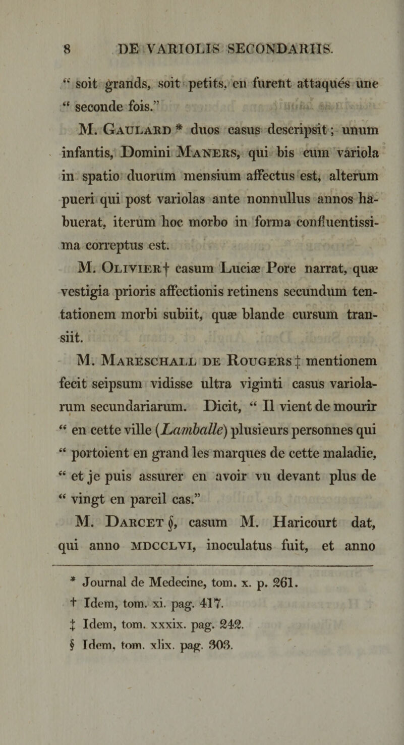 soit grands, soit^petits, eii furent attaques une seconde fois.” . iitiiu: i, ‘ M. Gaulard * * * § duos ^ casus descripsit ;-unum infantis, ©omini Maners, qui bis cum variola in . spatio duorum mensium alFectus est, alterum -pueri qui post variolas ante nonnullus annos ha- u buerat, iterum hoc morho in forma confiuentissi- ,ma correptus est. M. OLiviERf casum 'LucisB Pore narrat, quae -vestigia prioris affectionis retinens secundum ten- tationem morhi subiit, quae blande cursum tran¬ siit. ' M; Mareschale de Rougers ^ mentionem \ fecit seipsum vidisse ultra viginti casus variola- rum secundariarum, ©icit, “ II vient de mourir ‘‘ en cette ville {Lamballe) plusieurs personnes qui “ portoient en grand les marques de cette maladie, et je puis assurer en avoir vu devant plus de vingt en pareil cas.” M. ©ARCET casum M. Haricourt dat, qui anno mdcclvi, inoculatus fuit, et anno * Journal de Medecine, tom, x. p. 261. t Idem, tom. xi. pag. 417. X Idem, tom. xxxix. pag. 242. § Idem, tom. xlix. pag. 308.