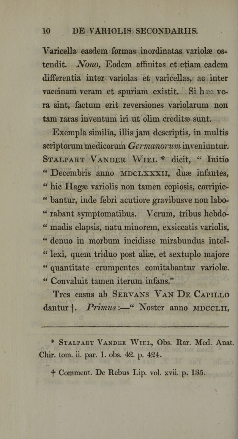 Varicella easdem formas inordinatas variolae os¬ tendit. Nono, Eodem affinitas et etiam eadem differentia inter variolas et varicellas, ac inter vaccinam veram et spuriam existit. Si h ec ve¬ ra sint, factum erit reversiones variolarum non tam raras inventum iri ut olim creditae sunt. Exempla similia, illis jam descriptis, in multis scriptorum medicorum Germanorum inveniuntur. Stalpart Vander Wiel * dicit, “ Initio  Decembris anno mdclxxxii, duae infantes, hic Hagae variolis non tamen copiosis, corripie- “ bantur, inde febri acutiore gravibusve non labo- rabant symptomatibus. Verum, tribus hebdo- “ madis elapsis, natu minorem, exsiccatis variolis, “ denuo in morbum incidisse mirabundus intel- ‘‘ lexi, quem triduo post aliae, et sextuplo majore “ quantitate erumpentes comitabantur variolae. “ Convaluit tamen iterum infans.” Tres casus ab Servans Van De Capillo danturf. Primus:—“ Noster anno mdcclii, * Stalpart Vander Wiel, Obs. Rar. Med. Anat. Chir. tom. ii. par. 1. obs. 42. p. 424.