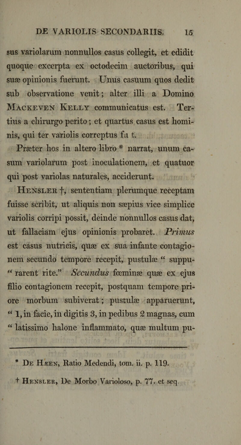 sus variolarum nonnullos casus collegit, et edidit quoque excerpta ex octodecim auctoribus, qui suse opinionis fuerunt. Unus casuum quos dedit sub observatione venit; alter illi a Domino Mackeven Kelly communicatus est. Ter¬ tius a chirurgo perito; et quartus casus est horni- nis, qui ter variolis correptus fa t. . Prseter hos in altero libro * narrat, unum ca¬ sum variolarum post inoculationem, et quatuor qui post variolas naturales, acciderunt. Hensler f, sententiam plerumque receptam fuisse scribit, ut aliquis non saepius vice simplice variolis corripi possit, deinde nonnullos casus dat, ut fallaciam ejus opinionis probaret. Primus % est casus nutricis, quae ex sua infante contagio¬ nem secundo tempore recepit, pustulae suppu- rarent rite.” Secundus foeminae quae ex ejus filio contagionem recepit, postquam tempore pri¬ ore morbum subiverat; pustulae apparuerunt, “ l,in facie, in digitis 3, in pedibus 2! magnas, cum “ latissimo halone inflammato, quae multum pu- * De H^en, Ratio Medendi, tom. ii. p. 119. t Hensler, De Morbo^Varioloso, p. 77» et seq.