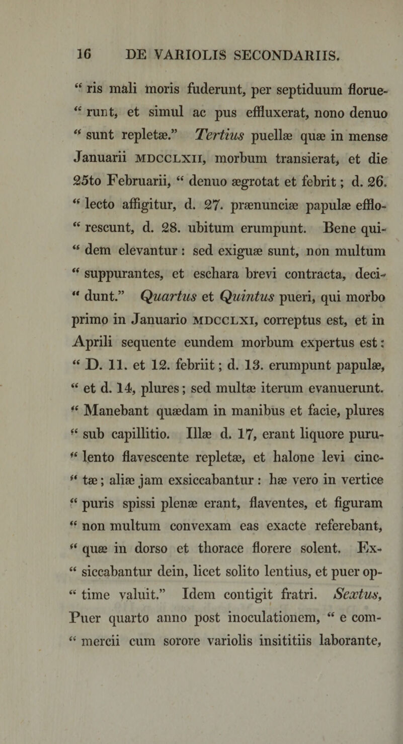 ris mali inoris fuderunt, per septiduum florue- runt, et simul ac pus effluxerat, nono denuo sunt repletae.” Tertius puellae quae in mense Januarii mdcclxii, morbum transierat, et die 25to Februarii, ‘‘ denuo aegrotat et febrit; d. 26. lecto affigitur, d. 27. praenunciae papulae efflo- rescunt, d. 28. ubitum erumpunt. Bene qui- “ dem elevantur: sed exiguae sunt, non multum ‘‘ suppurantes, et eschara brevi contracta, deci- ** dunt.” Quartus et Quintus pueri, qui morbo primo in Januario mdcclxi, correptus est, et in Aprili sequente eundem morbum expertus est: “ D. 11. et 12. febriit; d. 13. erumpunt papulae, “ et d. 14, plures; sed multae iterum evanuerunt. “ Manebant quaedam in manibus et facie, plures sub capillitio. Illae d. 17, erant liquore puru- lento flavescente repletae, et halone levi cinc- tae; aliae jam exsiccabantur : hae vero in vertice puris spissi plenae erant, flaventes, et figuram “ non multum convexam eas exacte referebant, quae in dorso et thorace florere solent. Ex- “ siccabantur dein, licet solito lentius, et puer op- “ time valuit.” Idem contigit fratri. Sextus^ Puer quarto anno post inoculationem, “ e com- mercii cum sorore variolis insititiis laborante.