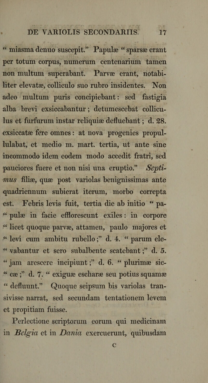 miasma denuo suscepit.” Papulae ‘‘ sparsae erant per totum corpus, numerum centenarium 'tamen non multum superabant. Parvae erant, notabi¬ liter elevatae, colliculo suo rubro insidentes. Non adeo multum puris concipiebant: sed fastigia alba brevi exsiccabantur; detumescebat collicu¬ lus et furfurum instar reliquiae defluebant; d. 28. exsiccatae fe^re omnes: at nova progenies propul- lulabat, et medio m. mart. tertia, ut ante sine incommodo idem eodem modo accedit fratri, sed pauciores fuere et non nisi una eruptio.” Septi¬ mus filiae, quae post variolas benignissimas ante quadriennum subierat iterum, morbo correpta est. Febris levis fuit, tertia die ab initio “ pa- pulae in facie efflorescunt exiles: in corpore licet quoque parvae, attamen, paulo majores et levi cum ambitu rubello;” d. 4. parum ele- 1 “ vabantur et sero subalbente scatebant;” d. 5. ‘‘ jam arescere incipiunt;” d. 6. “ plurimae sic- cae;” d. 7. “ exiguae escharae seu potius squamae “ defluunt.” Quoque seipsum bis variolas tran¬ sivisse narrat, sed secundam tentationem levem et propitiam fuisse. Perlectione scriptorum porum qui medicinam in JBelgia et in Dama exercuerunt, quibusdam c