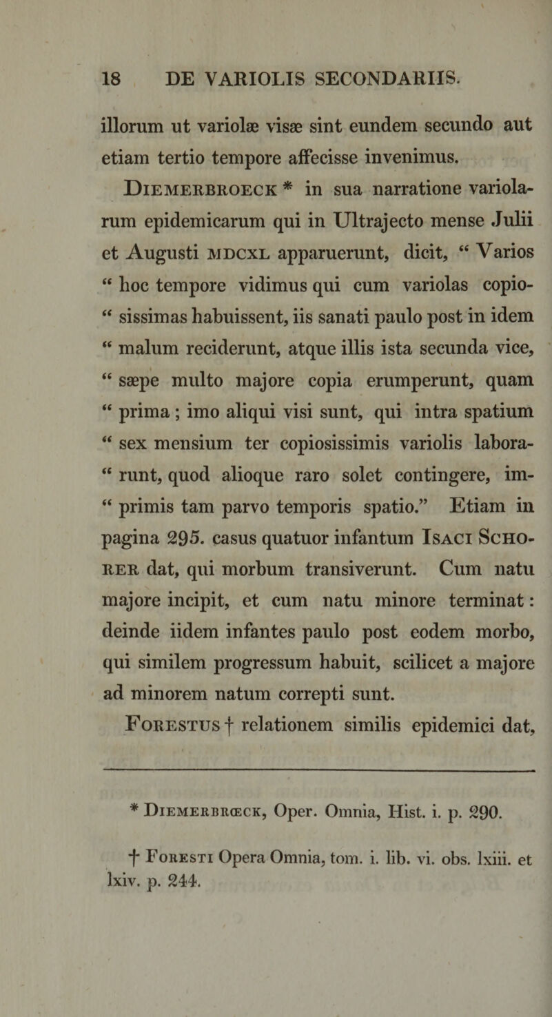 illorum ut variolae visae sint eundem secundo aut etiam tertio tempore affecisse invenimus. Diemerbroeck * in sua narratione variola- rum epidemicarum qui in U1 trajecto mense .Julii et Augusti MDCXL apparuerunt, dicit, ‘‘ Varios “ hoc tempore vidimus qui cum variolas copio- “ sissimas habuissent, iis sanati paulo post in idem “ malum reciderunt, atque illis ista secunda vice, ‘‘ saepe multo majore copia erumperunt, quam “ prima; imo aliqui visi sunt, qui intra spatium “ sex mensium ter copiosissimis variolis labora- “ runt, quod alioque raro solet contingere, im- “ primis tam parvo temporis spatio.” Etiam in pagina 295. casus quatuor infantum IsACi ScHO- RER dat, qui morbum transiverunt. Cum natu majore incipit, et cum natu minore terminat: deinde iidem infantes paulo post eodem morbo, qui similem progressum habuit, scilicet a majore ' ad minorem natum correpti sunt. FoRESTUsf relationem similis epidemici dat. * Diemerbrceck, Oper. Omnia, Hist. i. p. 290. f Foresti Opera Omnia, tom. i. lib. vi. obs. Ixiii. et Ixiv. p. 244.