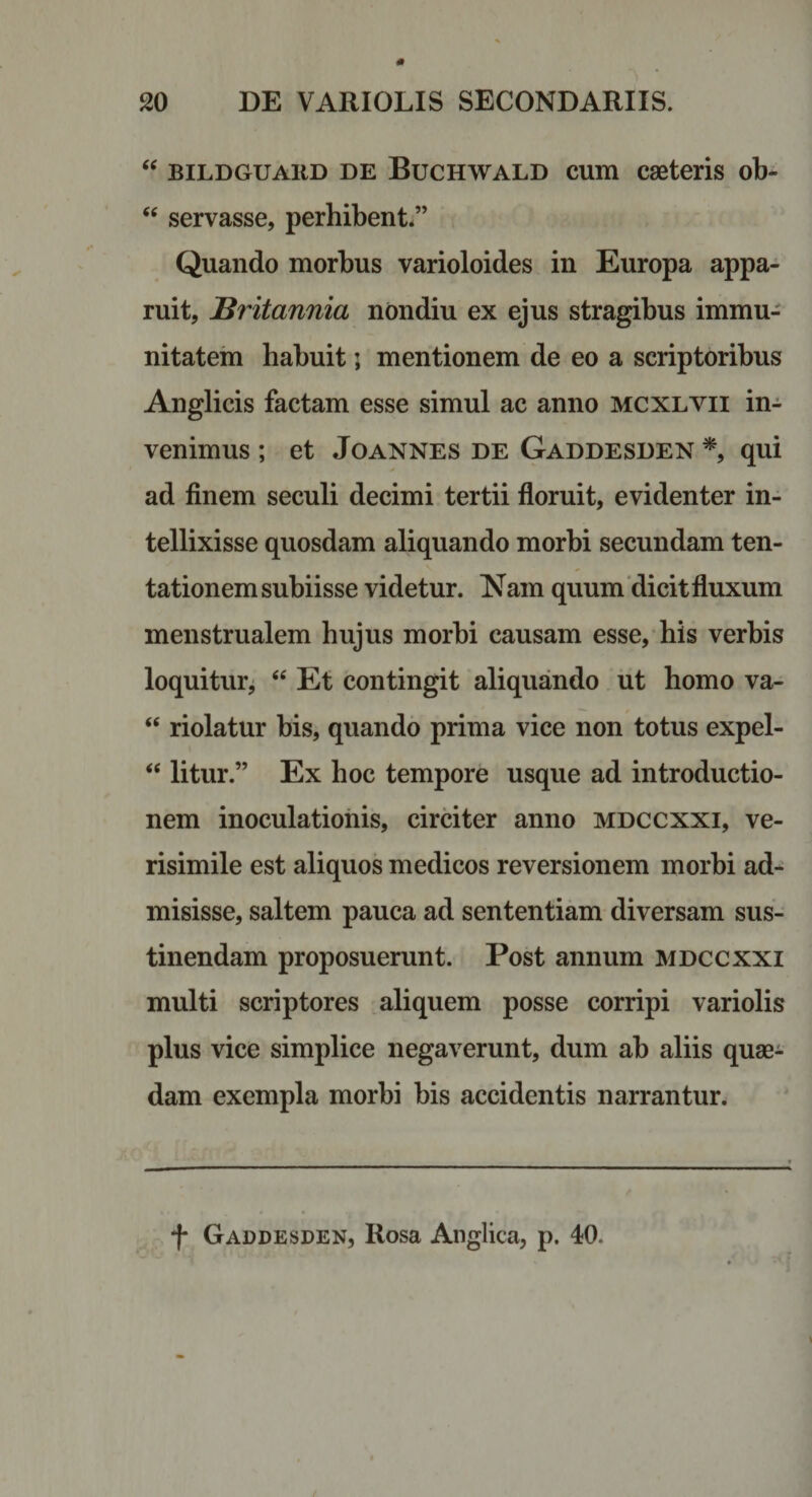 BiLDGUAiiD DE BucHWALD cum caeteris ob- servasse, perhibent*” Quando morbus varioloides in Europa appa¬ ruit, Britannia nondiu ex ejus stragibus immu¬ nitatem habuit; mentionem de eo a scriptoribus Anglicis factam esse simul ac anno mcxlvii in-^ venimus ; et Joannes de Gaddesden qui ad finem seculi decimi tertii floruit, evidenter in- tellixisse quosdam aliquando morbi secundam ten- tationemsubiisse videtur. Nam quum'dicit fluxum menstrualem hujus morbi causam esse,* his verbis loquitur^ ‘‘ Et contingit aliquando ut homo va- “ riolatur bis, quando prima vice non totus expel- “ litur.” Ex hoc tempore usque ad introductio¬ nem inoculationis, circiter anno mdccxxi, ve¬ risimile est aliquos medicos reversionem morbi ad¬ misisse, saltem pauca ad sententiam diversam sus¬ tinendam proposuerunt. Post annum mdccxxi multi scriptores aliquem posse corripi variolis plus vice simplice negaverunt, dum ab aliis quae¬ dam exempla morbi bis accidentis narrantur. f Gaddesden, Rosa Anglica, p. 40.