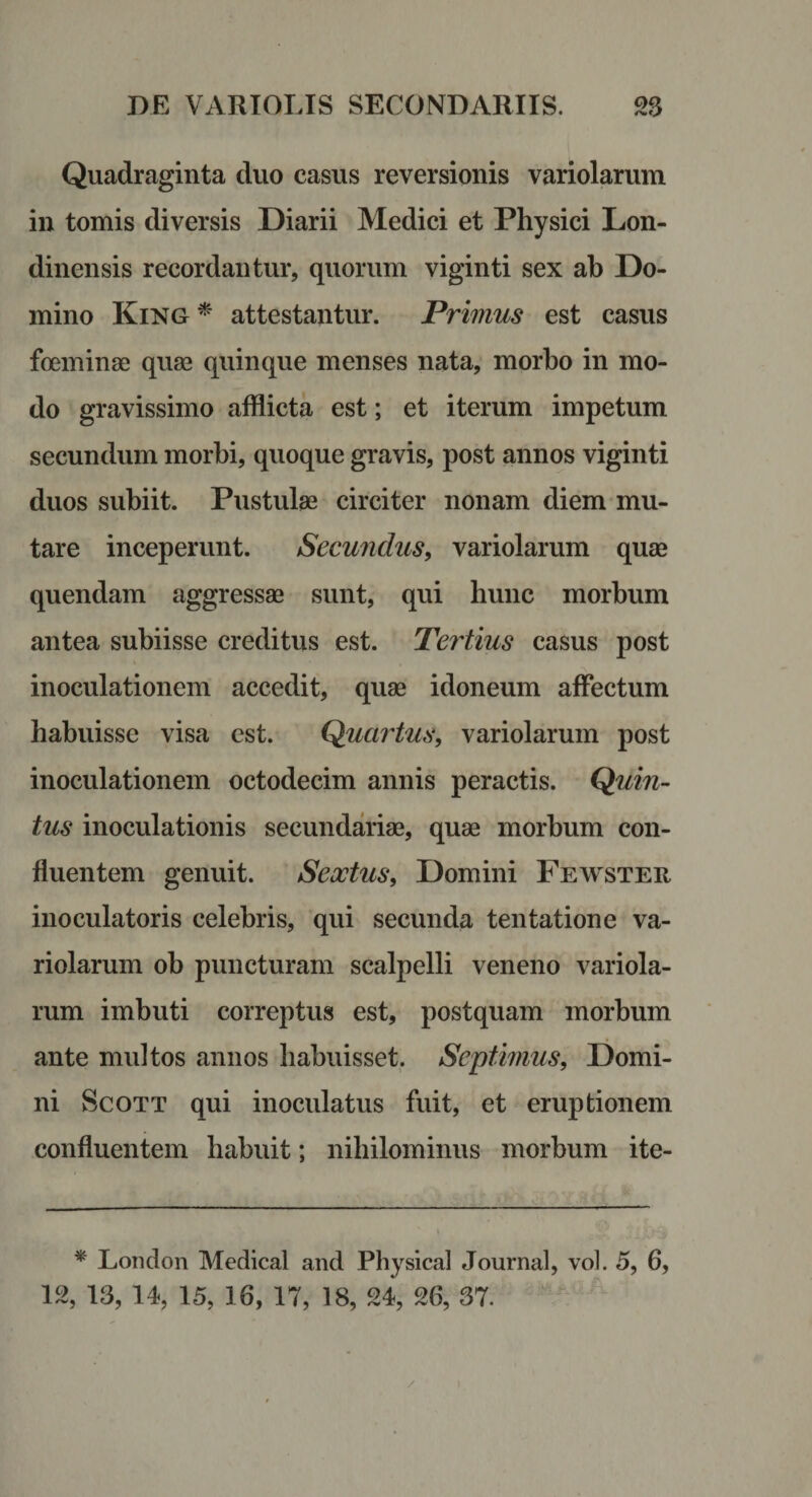 Quadraginta duo casus reversionis variolarum in tomis diversis Diarii Medici et Physici Lon- dinensis recordantur, quorum viginti sex ah Do¬ mino King^' attestantur. Privius est casus foeminae quae quinque menses nata, morbo in mo¬ do gravissimo afflicta est; et iterum impetum secundum morbi, quoque gravis, post annos viginti duos subiit. Pustulae circiter nonam diem mu¬ tare inceperunt. Secundus, variolarum quae quendam aggressae sunt, qui hunc morbum antea subiisse creditus est. Tertius casus post inoculationem accedit, quae idoneum affectum habuisse visa est. Quartus, variolarum post inoculationem octodecim annis peractis. Quin¬ tus inoculationis secundariae, quae morbum con¬ fluentem genuit. Sextus, Domini Fewster inoculatoris celebris, qui secunda tentatione va¬ riolarum ob puncturam scalpelli veneno variola¬ rum imbuti correptus est, postquam morbum ante multos annos habuisset. Septimus, Domi¬ ni ScoTT qui inoculatus fuit, et eruptionem confluentem habuit; nihilominus morbum ite- * Loiidon Medical and Physical Journal, vol. 5, 6, 12, 13, 14, 15, 16, 17, 18, 24, 26, 37.