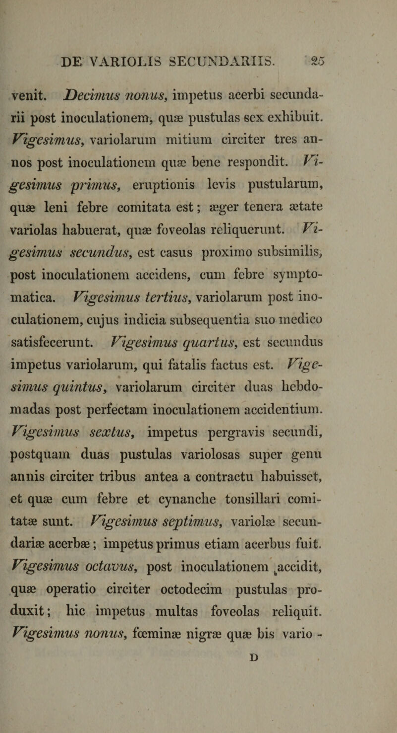 venit. Decimus nonus, impetus acerbi secunda¬ rii post inoculationem, quae pustulas sex exhibuit. Vigesimus, variolarum mitium circiter tres an¬ nos post inoculationem quae bene respondit. Vi¬ gesimus 'primus, eruptionis levis pustularum, quae leni febre comitata est; aeger tenera aetate variolas habuerat, quae foveolas reliquerunt. Vi¬ gesimus secundus, est casus proximo subsimilis, post inoculationem accidens, cum febre sympto¬ matica. Vigesimus tertius, variolarum post ino¬ culationem, cujus indicia subsequentia suo medico satisfecerunt. Vigesimus quartus, est secundus impetus variolarum, qui fatalis factus est. Vige- simus quintus, variolarum circiter duas hebdo¬ madas post perfectam inoculationem accidentium. Vigesimus sextus, impetus pergravis secundi, postquam duas pustulas variolosas super genu annis circiter tribus antea a contractu habuisset, et quas cum febre et cynanche tonsillari comi¬ tatae sunt. Vigesimus septimus, variolas secun¬ dariae acerbae; impetus primus etiam acerbus fuit. Vigesimus octavus, post inoculationem ^accidit, quae operatio circiter octodecim pustulas pro¬ duxit ; hic impetus multas foveolas reliquit. Vigesimus nonus, foeminae nigrae quas bis vario - D