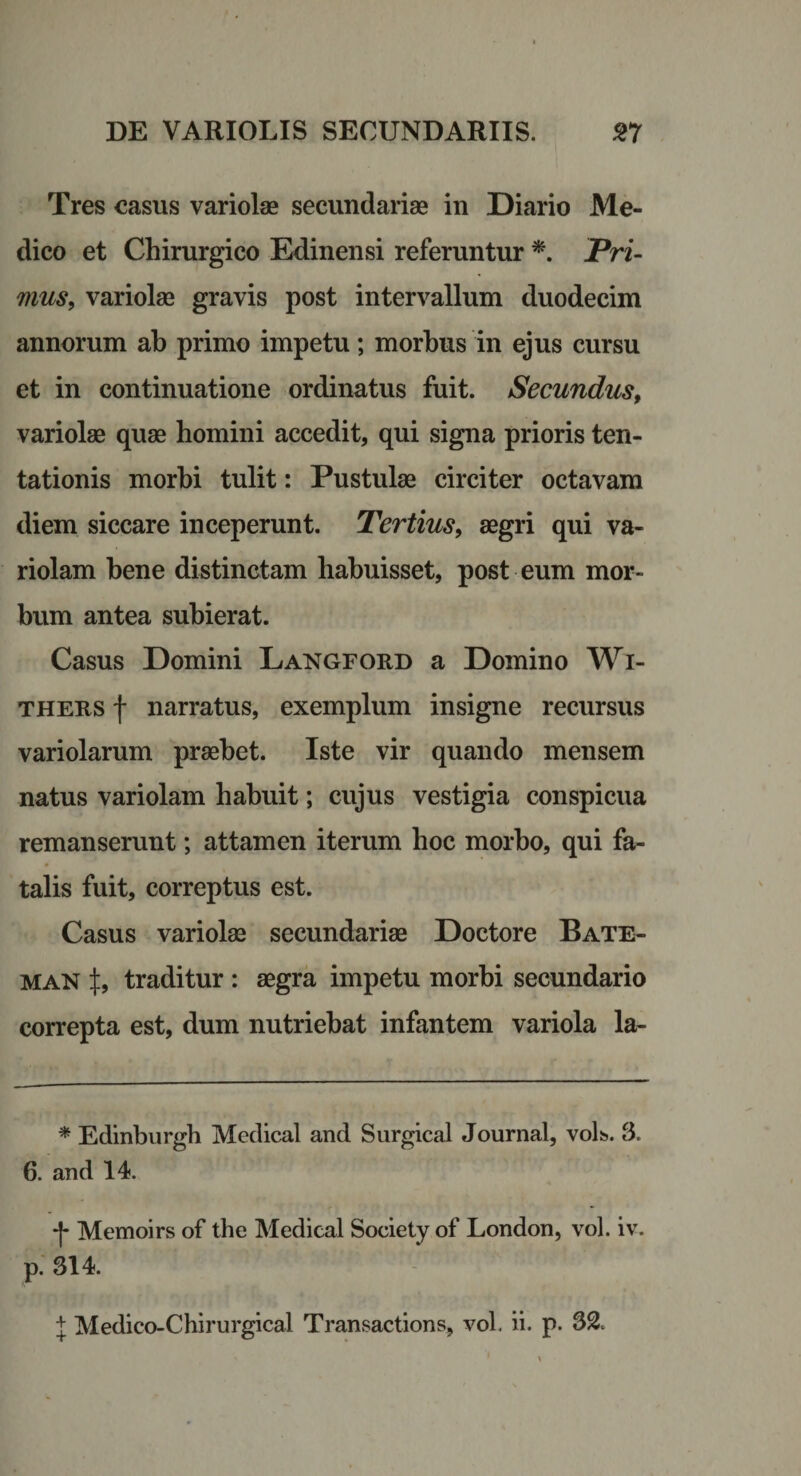 Tres casus variola2 secundariae in Diario Me¬ dico et Chirurgico Edinensi referuntur JFVi- mus^ variolae gravis post intervallum duodecim annorum ab primo impetu; morbus in ejus cursu et in continuatione ordinatus fuit. Secundus^ variolae quae homini accedit, qui signa prioris ten- tationis morbi tulit: Pustulae circiter octavam diem siccare inceperunt. Tertius^ aegri qui va¬ riolam bene distinctam habuisset, post eum mor¬ bum antea subierat. Casus Domini Langford a Domino Wi- THERS f narratus, exemplum insigne recursus variolarum praebet. Iste vir quando mensem natus variolam habuit; cujus vestigia conspicua remanserunt; attamen iterum hoc morbo, qui fa¬ talis fuit, correptus est. Casus variolae secundariae Doctore Bate- MAN X, traditur : aegra impetu morbi secundario correpta est, dum nutriebat infantem variola la- * Edinburgh Medlcal and Surgical Journal, volt». 3. 6. and 14. •f Memoirs of the Medical Society of London, vol. iv. p. 314. J Medico-Chirurgical Transactions, voL ii. p. 35.