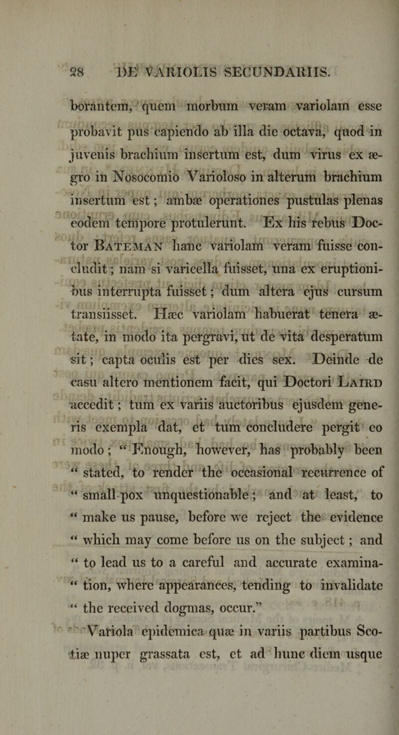 borantem, quem morbum veram variolam esse probavit pus capiendo ab illa die octava, quod in juvenis brachium insertum est, dum virus ex se- gro in Nosocomio Varioloso in alterum brachium insertum est; ambae operationes pustulas plenas eodem tempore protulerunt. Ex his rebus Doc- tor Bateman hanc variolam veram fuisse con¬ cludit; nam si varicella fuisset, una ex eruptioni¬ bus interrupta fuisset; dum altera ejus cursum transiisset. Haec variolam habuerat tenera ae¬ tate, in modo ita pergravi, ut de vita desperatum sit; capta oculis est per dies sex. Deinde de casu altero mentionem facit, qui Doctori Laird accedit; tum ex variis auctoribus ejusdem gene¬ ris exempla dat, et tiim concludere pergit eo modo; “ Enough, however, has probably been stated, to render the occasional reciirrence of ‘‘ small pox unquestionable; and at least, to “ make us pause, before we rcject the evidence which may come before us on the subject; and “ to lead us to a careful and accurate examina- “ tion, where appearance^, tending to invalidate “ the received dogmas, occur.” ^ Variola epidemica quae in. variis partibus Sco¬ tia? nuper grassata est, et ad' luinc diem usque