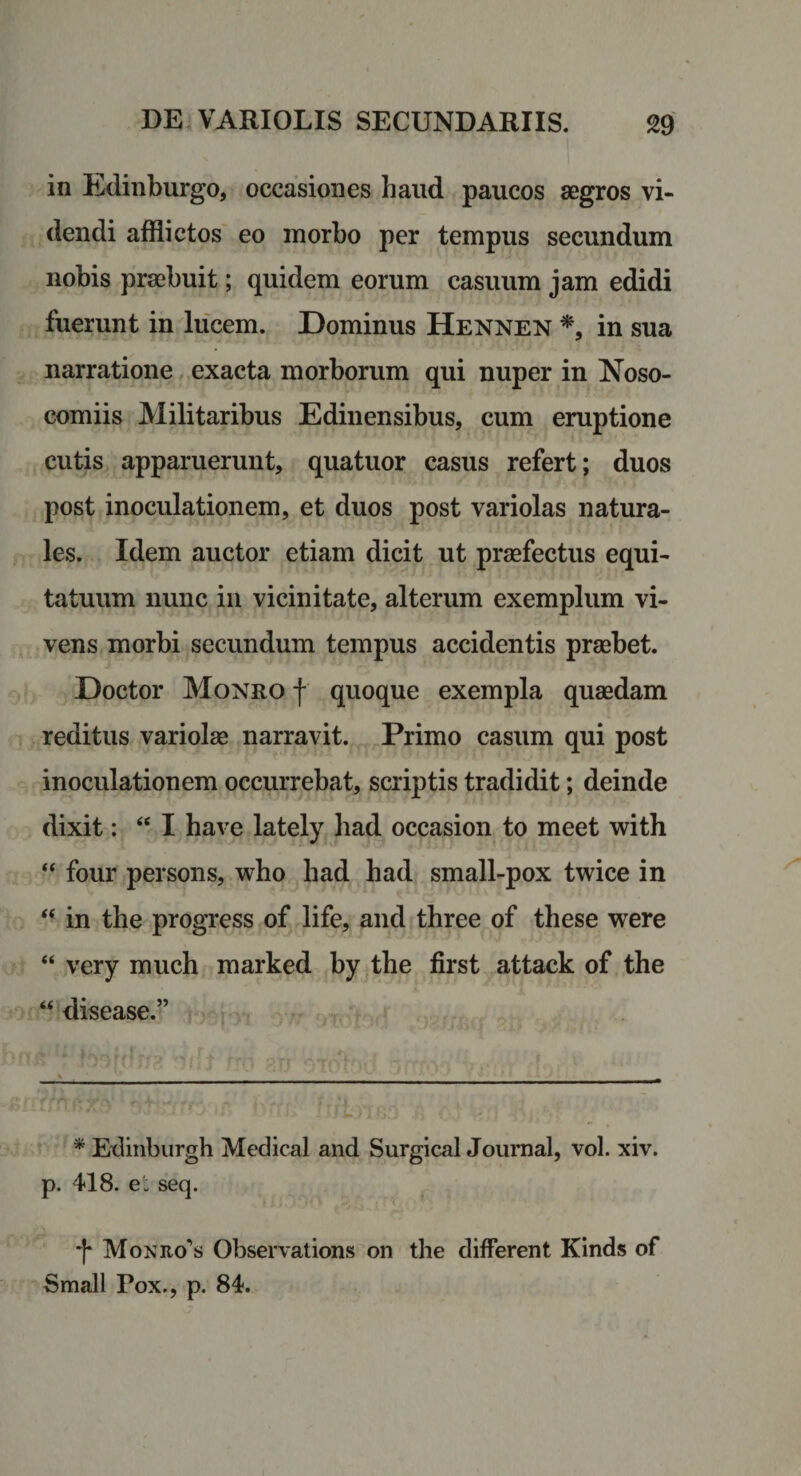 in Edinburgo, occasiones haud paucos aegros vi¬ dendi afflictos' eo morbo per tempus secundum nobis praebuit; quidem eorum casuum jam edidi fuerunt in liicem. Dominus Hennen in sua narratione exacta morborum qui nuper in Noso¬ comiis Militaribus Edinensibus, cum eruptione cutis apparuerunt, quatuor casus refert; duos post inoculationem, et duos post variolas natura¬ les. Idem auctor etiam dicit ut praefectus equi¬ tatuum nunc in vicinitate, alterum exemplum vi¬ vens morbi secundum tempus accidentis praebet. Doctor Moneo f quoque exempla quaedam reditus variolae narravit. Primo casum qui post inoculationem occurrebat, scriptis tradidit; deinde dixit: “ I have lately had occasion to meet with “ four persons, who bad had small-pox twice in ‘‘ in the progress of life, and three of these were “ very much marked by the first attack of the “ disease.” * Edinburgh Medical and SurgicalJournal, vol. xiv. p. 418. e'; seq. 'I* Moniio‘’s Observations on the different Kinds of Small Pox., p. 84.