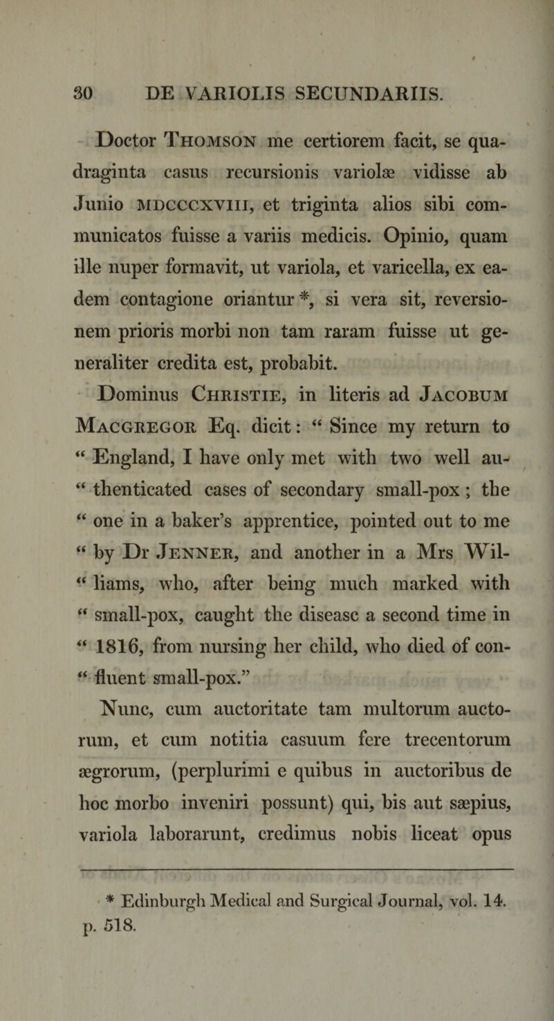 - Doctor Thomson me certiorem facit, se qua¬ draginta casus recursionis variolse vidisse ab Junio MDCCCXViii, et triginta alios sibi com¬ municatos fuisse a variis medicis. Opinio, quam ille nuper formavit, ut variola, et varicella, ex ea¬ dem contagione oriantur*, si vera sit, reversio¬ nem prioris morbi non tam raram fuisse ut ge¬ neraliter credita est, probabit. . * ^ Dominus Christie, in literis ad Jacobum Mac GREGOR Eq. dicit: “ Since my return to “ England, I have only met with two well au- “ thenticated cases of secondary small-pox; tbe “ one in a baker’s apprentice, pointed out to me “ by Dr Jenner, and another in a Mrs Wil- “ liams, who, after being much marked with small-pox, caught the diseasc a second time in 1816, from nursing her child, who died of con- “ fluent small-pox.” Nunc, cum auctoritate tam multorum aucto¬ rum, et cum notitia casuum fere trecentorum aegrorum, (perplurimi e quibus in auctoribus de hoc morbo inveniri possunt) qui, bis aut saepius, variola laborarunt, credimus nobis liceat opus • * Edinburgli Medical and Surgical Journal, vol. 14. p. 518.