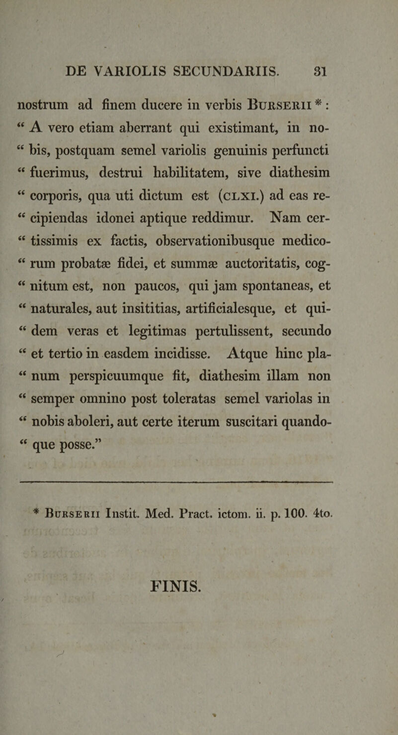 nostrum ad finem ducere in verbis BuusEiiii ^ : “ A vero etiam aberrant qui existimant, in no- “ bis, postquam semel variolis genuinis perfuncti “ fuerimus, destrui habilitatem, sive diathesim ‘‘ corporis, qua uti dictum est (clxi.) ad eas re- cipiendas idonei aptique reddimur. Nam cer- “ tissimis ex factis, observationibusque medico- rum probatae fidei, et summae auctoritatis, cog- ‘‘ nitum est, non paucos, qui jam spontaneas, et “ naturales, aut insititias, artificialesque, et qui- ‘‘ dem veras et legitimas pertulissent, secundo et tertio in easdem incidisse. Atque hinc pla- ‘‘ num perspicuumque fit, diathesim illam non “ semper omnino post toleratas semel variolas in nobis aboleri, aut certe iterum suscitari quando- ‘‘ que posse.” * Burserii Instit. Med. Pract. ictom. ii. p. 100. 4;to. FINIS.