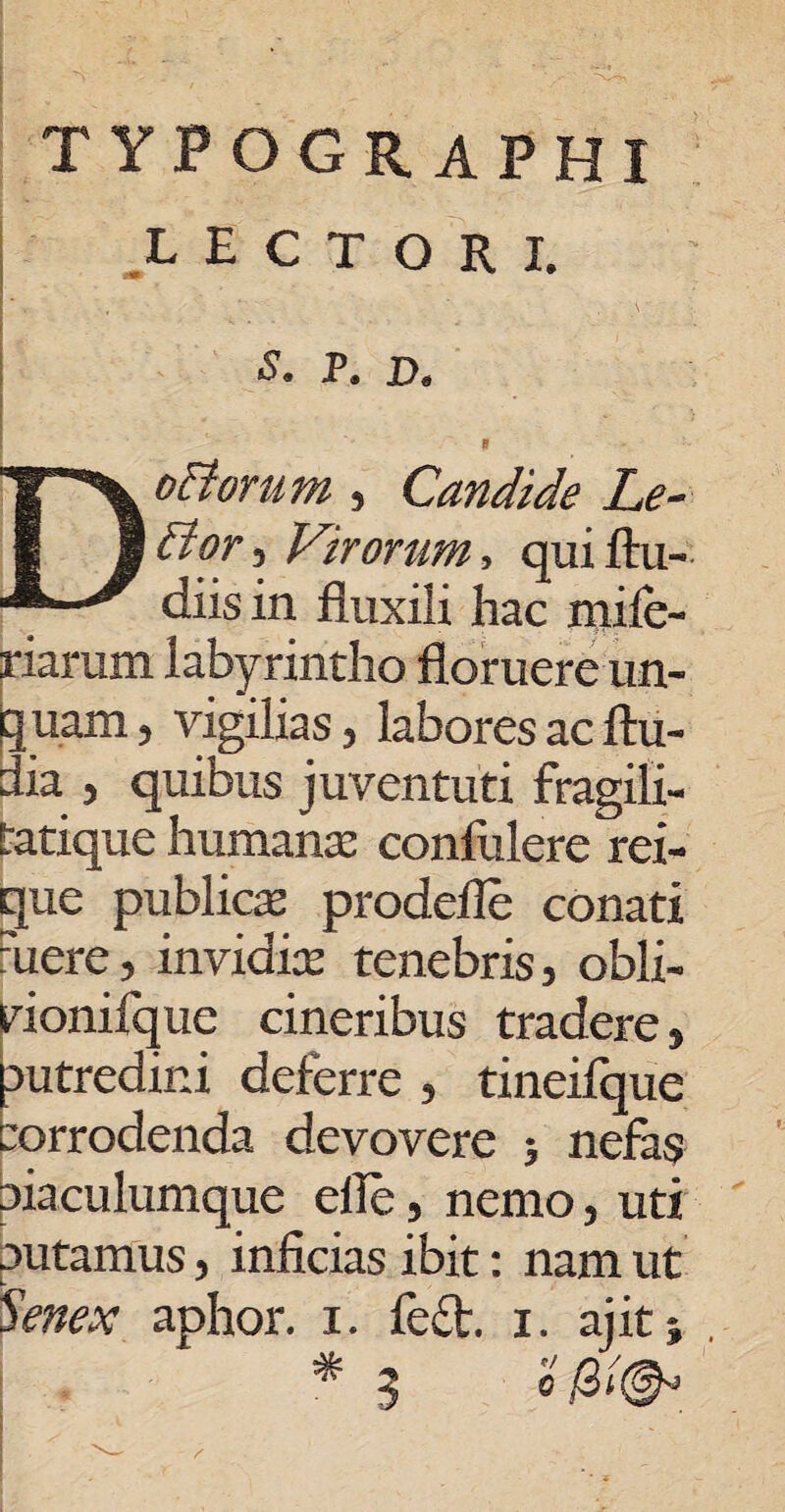 TYFOGRAPHI LECTORI. ■* S. P. D. , . i DoBorum , Candide Le¬ di or , Virorum, quiftu- diisin fluxili hac mifc- riarum labyrintho floruere un¬ guam , vigilias, labores ac ftu- dia , quibus juventuti fragilx- tatique humante confulere rei- gue publica prodefle conati mere, invidix tenebris, obli- vionifque cineribus tradere, autredini deferre , tineifque corrodenda devovere ; nefas aiaculumque efle, nemo, uti putamus, inficias ibit: nam ut Senex aphor. i. fe£t. x. ajit 5 * 3 o &(&>