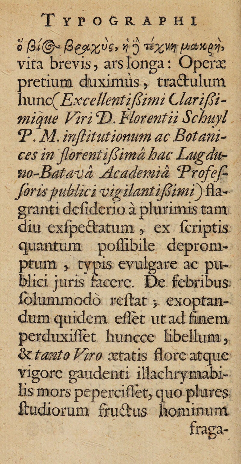 © /3i@* n i) T*xwt pangt, vita brevis, ars longa: Operas pretium duximus, traftulum hunc (flExceUentifiimi LlariJSi- mique Viri ©. Florent ii Schuyl *P. M. inftitutiomm ac Botani- ces in florentifima hac Lugdu- no-Batava Academia Brofefl forte publici vigilant ifimi) fla¬ granti defiderio a plurimis tam diu exipeftatum , ex Icriptis quantum poflibile deprom¬ ptum 5 typis evulgare ac pu¬ blici juris fecere. De febribus folummodo reflat > exoptan¬ dum quidem eflet ut ad finem perduxiflet huncce libellum, & tanto Viro retatis flore atque vigore gaudenti iilachrymabi- lis mors peperciflet, quo plures ftiidiorum fru&us hominum fraga-