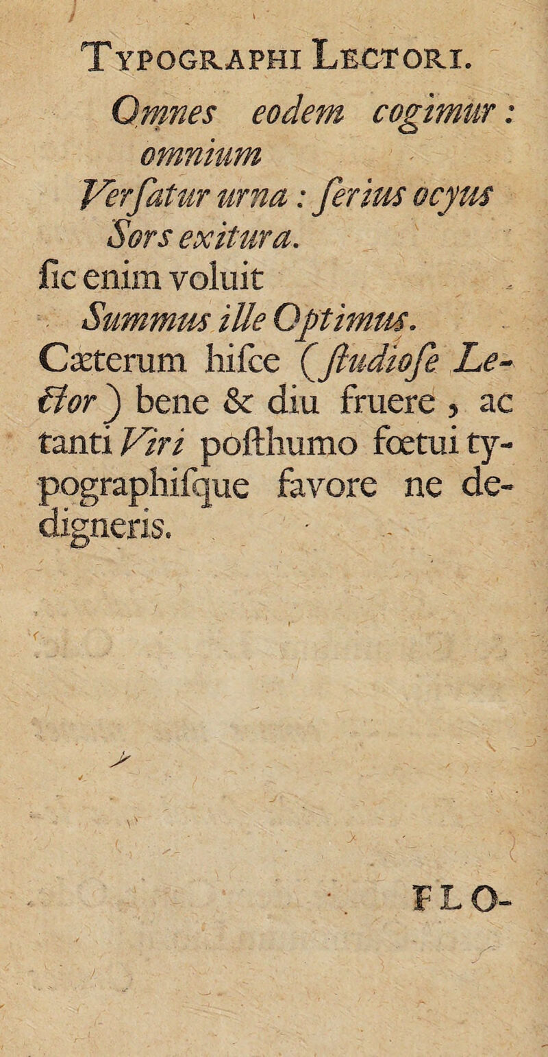 Typqgraphi Lectori. Omnes eodem cogimur: omnium Ver fatur urna: ferius ocyus Sors exitura. fie enim voluit Summus ille Optimus. Ceterum hifce (ftudiofe Le~ fdor') bene & diu fruere 5 ac tanti Viri pofthumo foetuity- pographifque favore ne de- 'digneris.