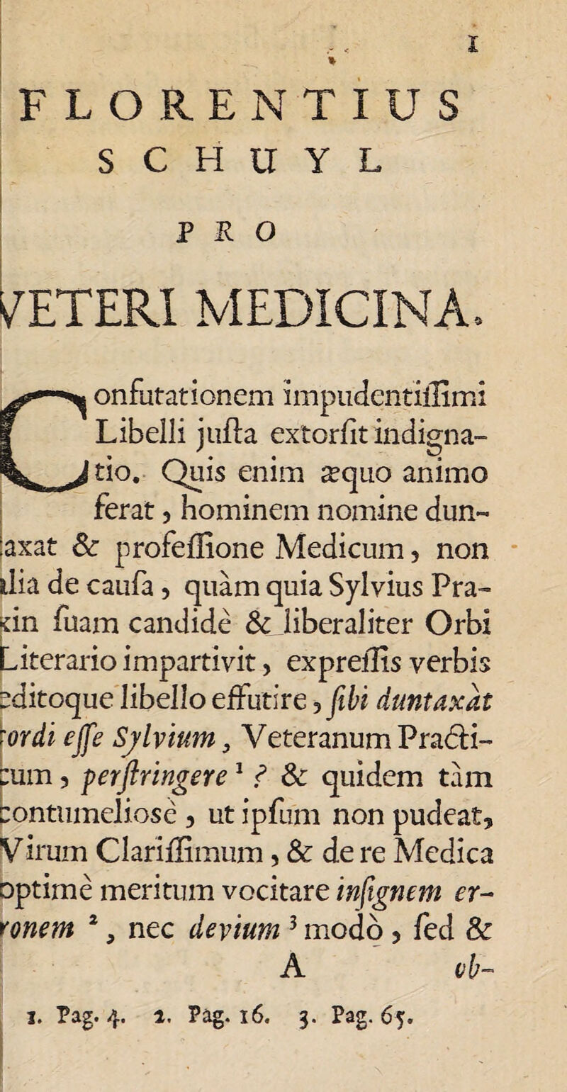 I FLORENTIUS S C H U Y L PRO VETERI MEDICINA, onfutationem impudentiilimi Libelli jufta extorfit indigna¬ tio. Quis enim ^quo animo ferat 3 hominem nomine dun- :axat & profeflione Medicum, non dia de caufa, quam quia Sylvius Pra- dn fuam candide & liberaliter Orbi Literario impartivit> exprellis verbis cditoque libello effutire jfibi duntaxat \ordi ejfe Sylvium, Veteranum Pra6H- pum 3 perftringere1 ? & quidem tam Contumeliose 3 ut ipfiim non pudeat, Virum Clariffimum, & de re Medica optime meritum vocitare infignem er¬ ronem 2, nec devium 3 modo , fed & A vb-