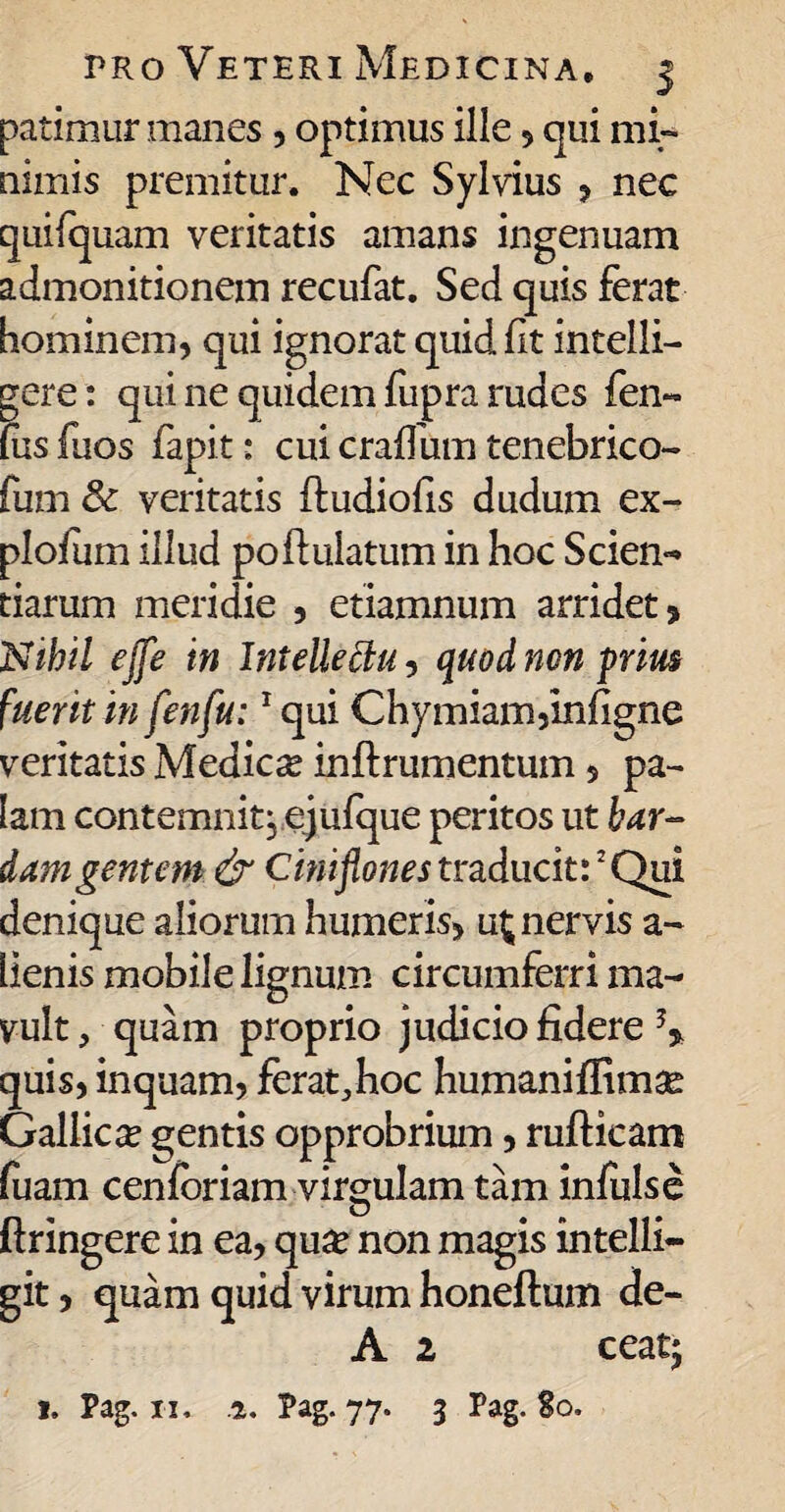 patimur manes , optimus ille , qui mi¬ nimis premitur. Nec Sylvius , nec quilquam veritatis amans ingenuam admonitionem recufat. Sed quis ferat hominem, qui ignorat quid ft intelli- gere: qui ne quidem fupra rudes fen~ (usfuos fapit: cui craifum tenebrico- fum 8c veritatis ftudiofis dudum ex- plofum illud poftulatum in hoc Scien- tiarum meridie , etiamnum arridet? Nihil ejfe in Intellectu, quod non prius fuerit in fenfu:1 qui Chymiam?Infigne veritatis Medicae inftrumentum , pa¬ lam contemnit, ejulque peritos ut bar¬ dam gentem & Ciniflones traducit:3 Qui denique aliorum humeris, u£ nervis a- lienis mobile lignum circumferri ma¬ vult, quam proprio judicio fidere \ quis, inquam? ferat,hoc humaniffimae Gallica gentis opprobrium, rufticam fuam cenforiam virgulam tam infulse ftringere in ea, qu£ non magis intelli- git, quam quid virum honeftum de- A 2 ceat;