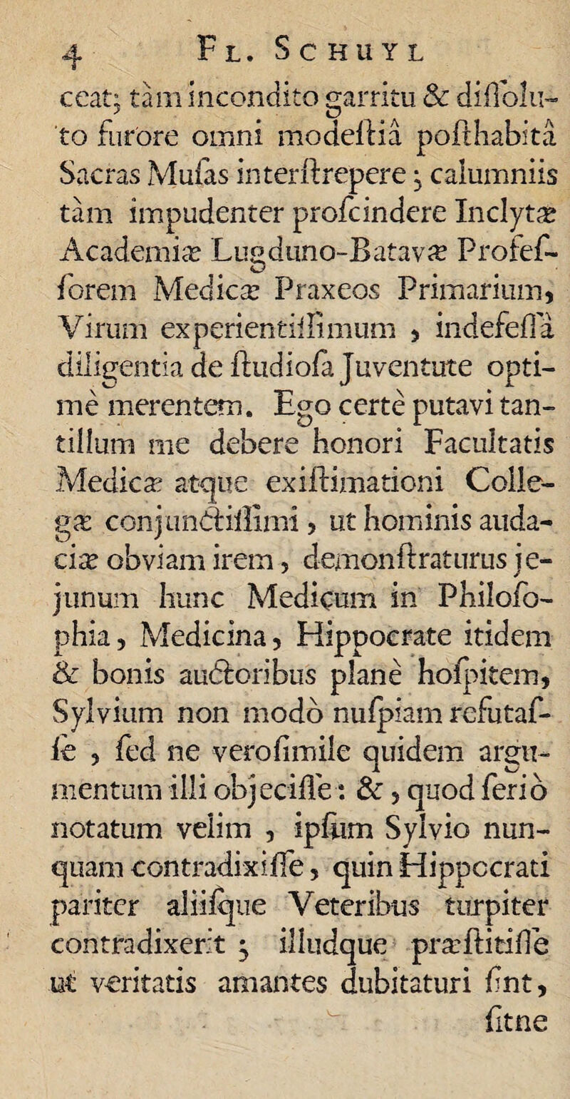 ceat; tam incondito garritu & diflolu- to furore omni modelHa pofihabita Sacras Mufas interii: repere j calumniis tam impudenter profcindere Inclyta Academia Lugduno-Batav# Profef- forem Medica: Praxeos Primarium, Virum experientiilimum , indefefla diligentia de ftudiofa Juventute opti¬ me merentem. Ego certe putavi tan¬ tillum me debere honori Facultatis Medica: atque exiitimationi Colle¬ ga: conjunddllimi , ut hominis auda¬ cia obviam irem, demonftraturus je¬ junum hunc Medicum in Philofo- phia, Medicina, Hippocrate itidem & bonis audloribus plane hoipitem, Sylvium non modo nufpiam rcfutaf- ie , fed ne verofimile quidem argu¬ mentum illi objecifle-: &, quod ferio notatum velim , ip&m Sylvio nun¬ quam contradixiife, quin Hippocrati pariter aliifque Veteribus turpiter contradixerit ^ illudque prarftitide ut veritatis amantes dubitaturi fnt, fitne