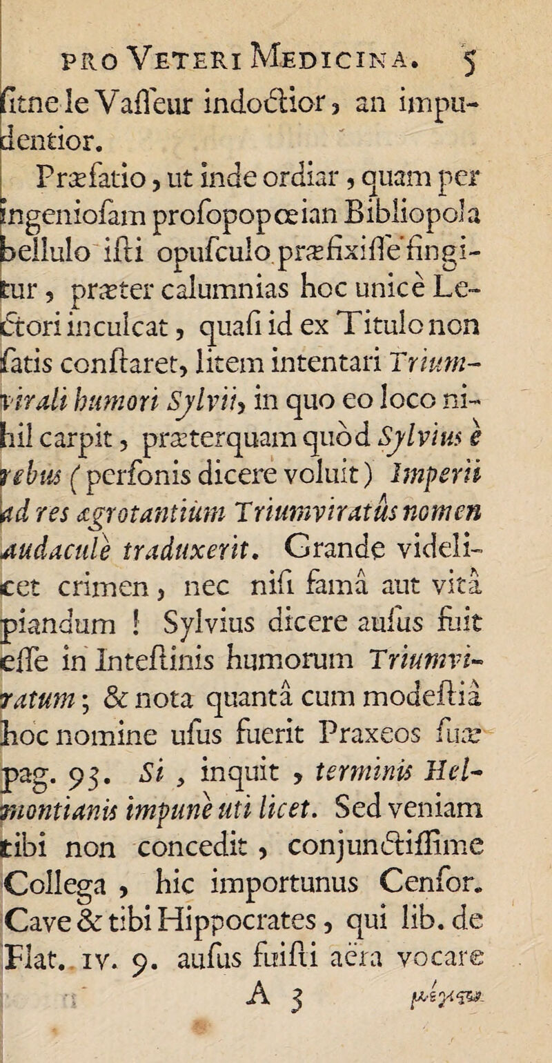 dtnele Vaffeur indodior, an impu¬ ri entior. Praefatio, ut Inde ordiar, quam per ingeniofam profopopceian Bibliopola bellulo illi opufculo.prxfixifle’fingi¬ tur 5 prjeter calumnias hoc unice Le¬ ctori inculcat, quali id ex Titulo non fatis confraret> litem intentari Trium- |virali humori Sjlviiy in quo eo loco ni¬ hil carpit, praeterquam quod Sylvm e y ebite ( perfonis dicere voluit) Imperii \tdres agrotantium Triumviratus nomen Audacule traduxerit. Grande videli¬ cet crimen, nec nifi fama aut vita piandum ! Sylvius dicere aufus fuit elle in Inteflinis humorum Triumvi¬ ratum ; & nota quanta cum modeftia hoc nomine ufus fuerit Praxeos fuse pag. 93. Si , inquit , terminis Hei- monti anis impune uti licet. Sed veniam tibi non concedit, conjundidime Collega , hic importunus Cenfor. Cave & tibi Hippocrates, qui lib.de Flat. iv. 9. aufus fuifii aera vocare A 3 psp&x.