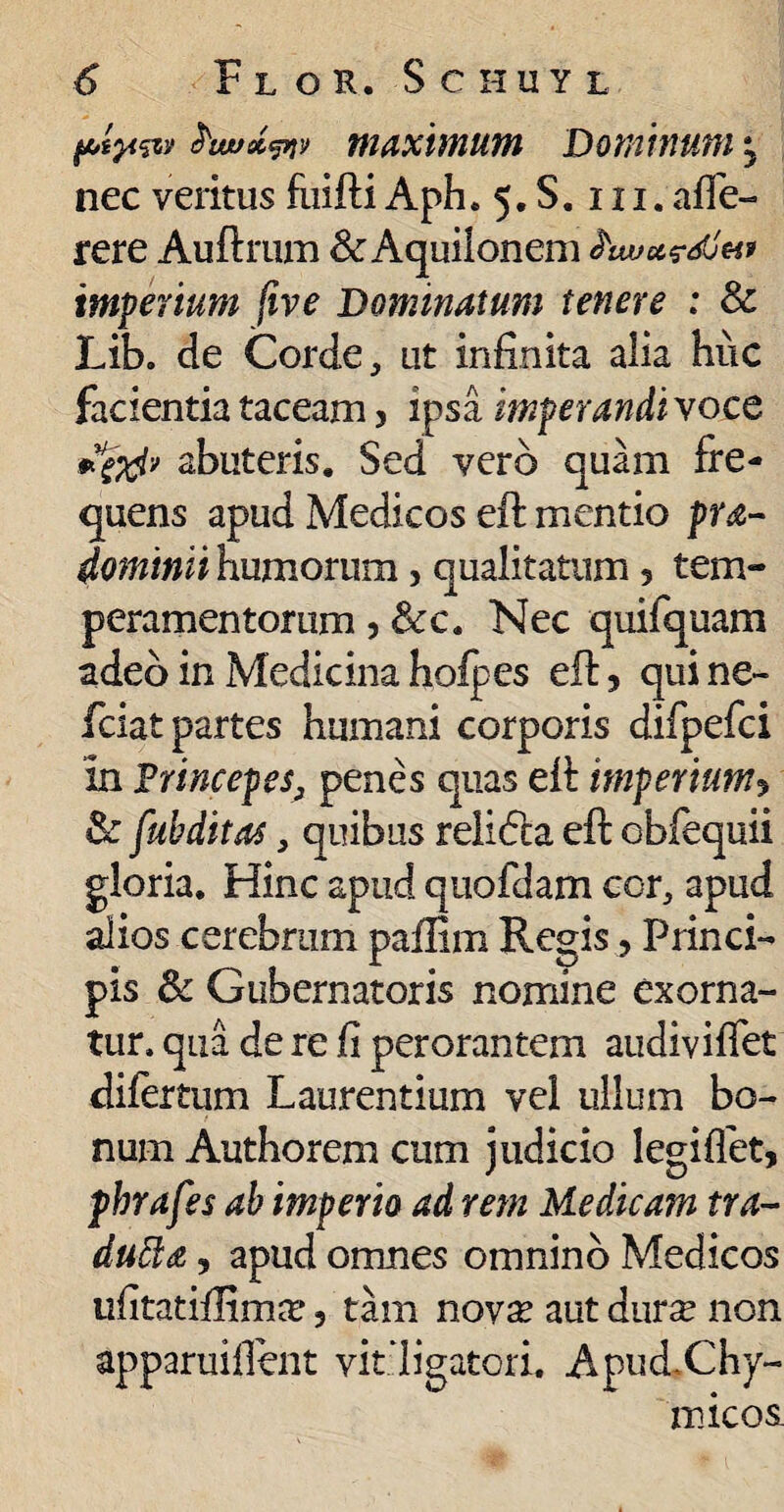 fAtp&y £tarx<pr>> WaXWlUtn DOWYlUtfl y nec veritus fuifti Aph. 5. S. 111. afie- rere Auftrum & Aquilonem hwavdjH* imperium five Dominatum tenere : & Lib. de Corde, ut infinita alia huc facientia taceam 5 ipsa imperandisoce abuteris. Sed vero quam fre¬ quens apud Medicos eft mentio pra- dominii humorum, qualitatum 5 tem¬ peramentorum 5 &c. Nec quifquam adeo in Medicinaholpes eft, quine- fciat partes humani corporis difpefci in Frincepes3 penes quas eft imperium» & fubditas, quibus relidta eft obfequii gloria. Hinc apud quofdam cor, apud alios cerebrum paflim Regis, Princi¬ pis & Gubernatoris nomine exorna¬ tur. qua de re fi perorantem audiviffet difertum Laurentium vel ullum bo¬ num Authorem cum judicio legiflbt, phrafes ab imperio ad rem Medicam tra- dufta, apud omnes omnino Medicos ufitatiftimar 5 tam novse aut dur^ non apparui fient vit ligatori. ApudChy- micos.