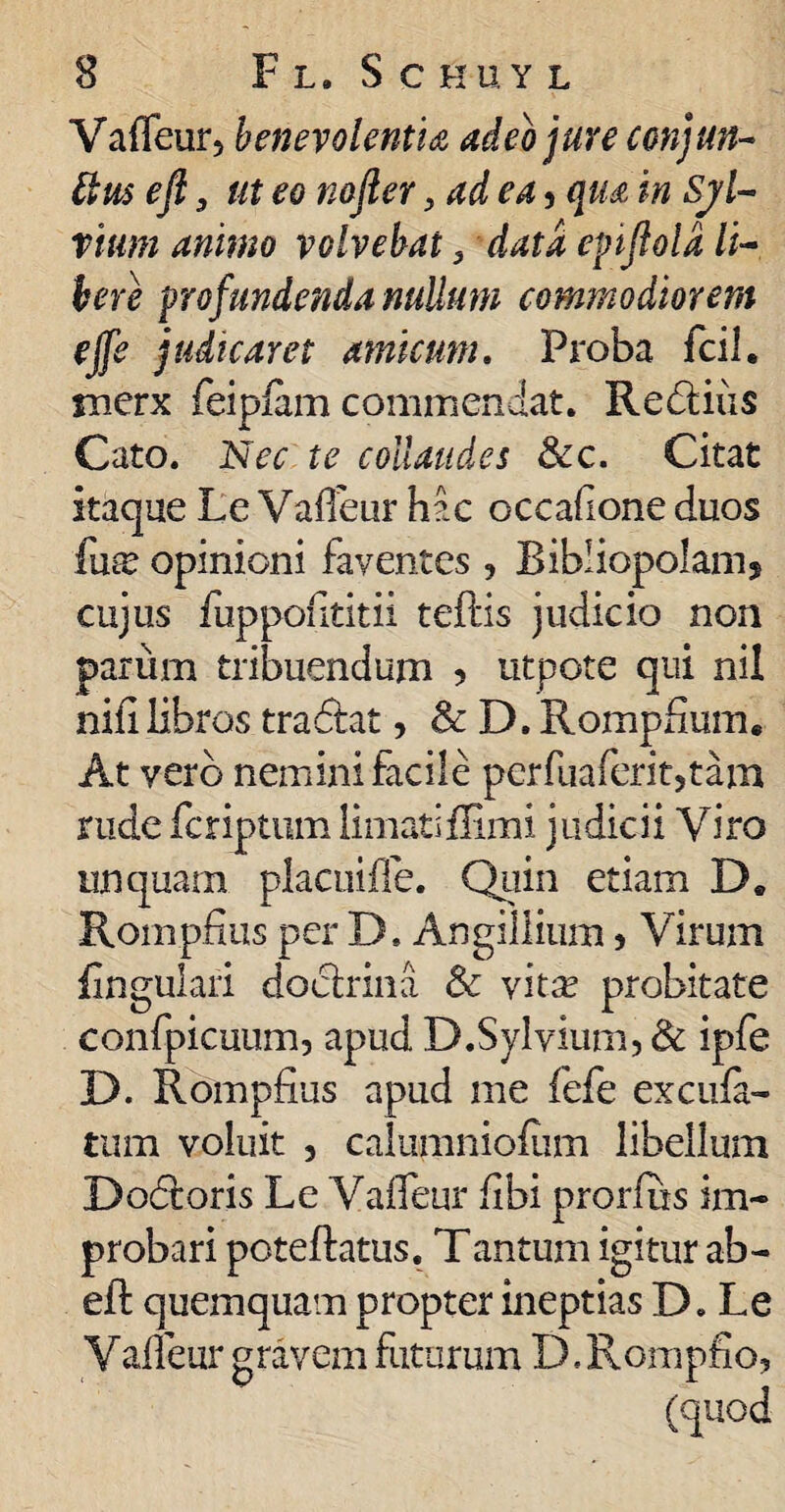 Vaffeur, benevolentia adeo jure conjun- [tus efi, ut eo nojler, ad ea, qua in Sjl- rium animo volvebat 3 data epflold li¬ bere profundenda nullum commodiorem ejfe judicaret amicum. Proba fcil. merx feipiam commendat. Redtiiis Cato. Nec te collaudes &c. Citat itaque Le Vafleur hac occafione duos fuse opinioni faventes, Bibliopolam9 cujus fuppontitii teftis judicio non parum tribuendum ? utpote qui nil nifilibros tra&at, & D. Rompfium. At vero nemini facile perfuaferit,tam rude fcriptum limatiilimi judicii Viro unquam placuifle. Quin etiam D. Rompfius per D. Angillium , Virum {inguiari docirina & vita? probitate confpicuum, apud D.Sylvium, & ipfe D. Rompfius apud me fefe excufa- tum voluit , calumniofiim libellum Dodtoris Le Vaffeur fibi prorfus im¬ probari poteftatus. T an tum igitur ab- efb quemquam propter ineptias D. Le Vafleur gravem futurum D, Rompfio,