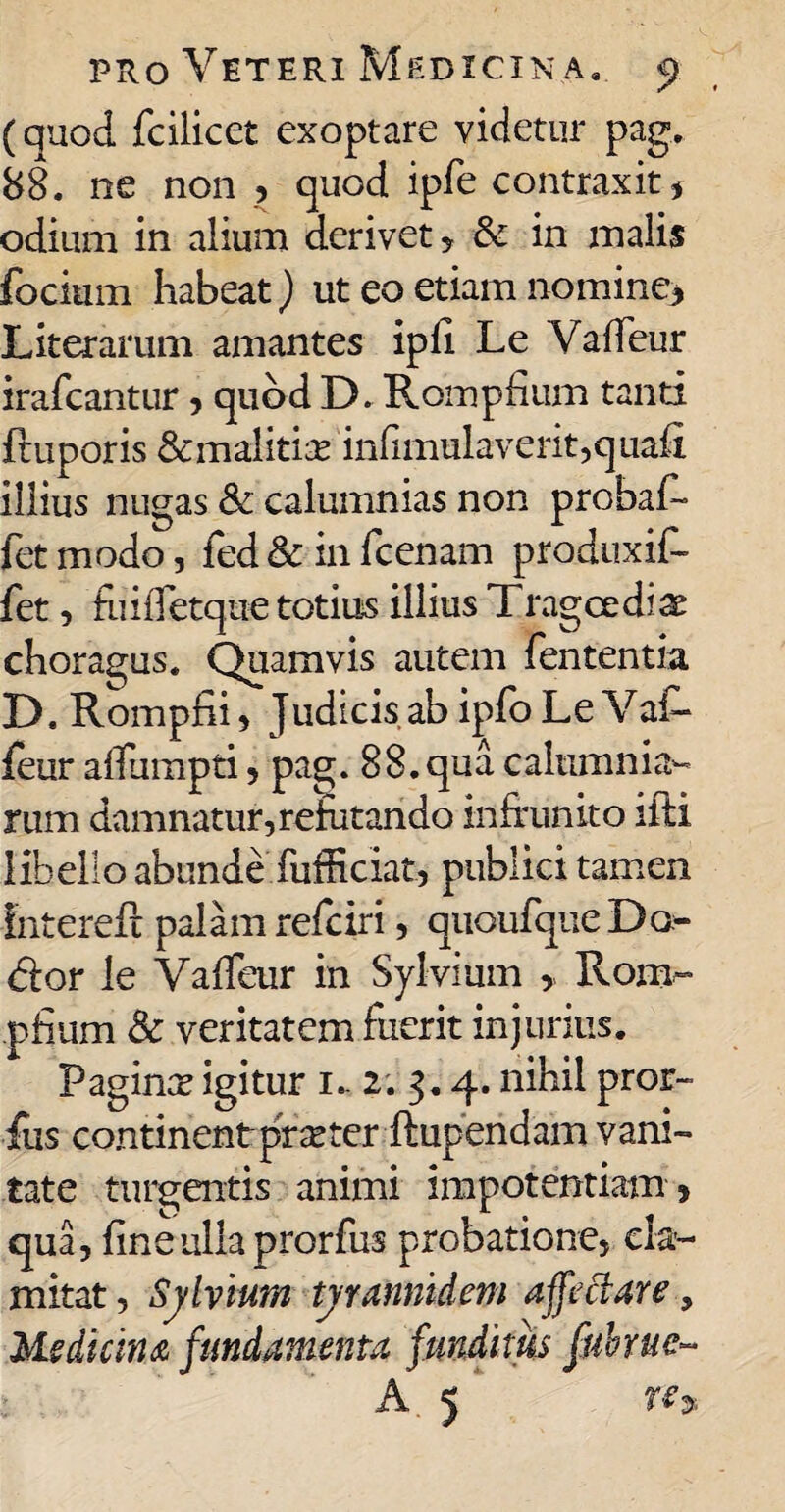 (quod fcilicet exoptare videtur pag. 88. ne non , quod ipfe contraxit# odium in alium derivet , & in malis focium habeat) ut eo etiam nomine# Literarum amantes ipli Le Vaffeur irafcantur , quod D. Rompfium tanti ftuporis &malitia? infimulaverit,quafi illius nugas & calumnias non probat fet modo, fed & in fcenam produxit fet, fuifTetque totius illius Tragcediae choragus. Quamvis autem fententia D. Rompfii ? Judicis ab ipfo Le Vat feur affumpti, pag. 88. qua calumnia¬ rum damnatur,refutando infrunito ifti libello abunde fufficiat, publici tamen fntereft palam refciri, quoufque Do- <5tor le VafTeur in Sylvium , Rom¬ pfium & veritatem fuerit injurius. Paginx igitur i- 2. 3.4. nihil pror- fus continent praeter-ftupendam vani¬ tate turgentis animi impotentiam » qua, fine ulla prorfus probatione, cla¬ mitat , Sylvium tyrannidem affectare, Medicina fundamenta funditus fabrue- A 5 Wy