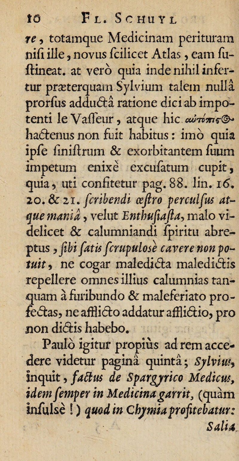 re, totamque Medicinam perituram nifi iiie, novus fcilicet Atlas, eam fu- ftineat. at vero quia inde nihil infer¬ tur praeterquam Sylvium talem nulla prorfus addu<5ta ratione dici ab impo¬ tenti le Vaffeur, atque hic «uroW®* hadtenus non fuit habitus: imb quia ipfe finiftrum & exorbitantem fuum impetum enixe excufatum cupit, quia 5 uti confitetur pag. 88. lin. 16. 20. & 2i. fcribendi eeflro percuifus at¬ que mania , velut Entbufiafta, malo vi¬ delicet & calumniandi fpiritu abre¬ ptus 3 jibi fatis fcrupulose cavere non po¬ tuit , ne cogar maledibta maledi&is repellere omnes illius calumnias tan- quam a furibundo & maleferiato pro¬ fectas, ne affidto addatur afflidio, pro non didtis habebo. Paulo igitur propius ad rem acce¬ dere videtur pagina quinta; SylvM$ inquit, fattus de Spargyrico Medicus, idem femper in Medicina garrit, (quam infulse !) quod in Chymia profitebatur: Salia..